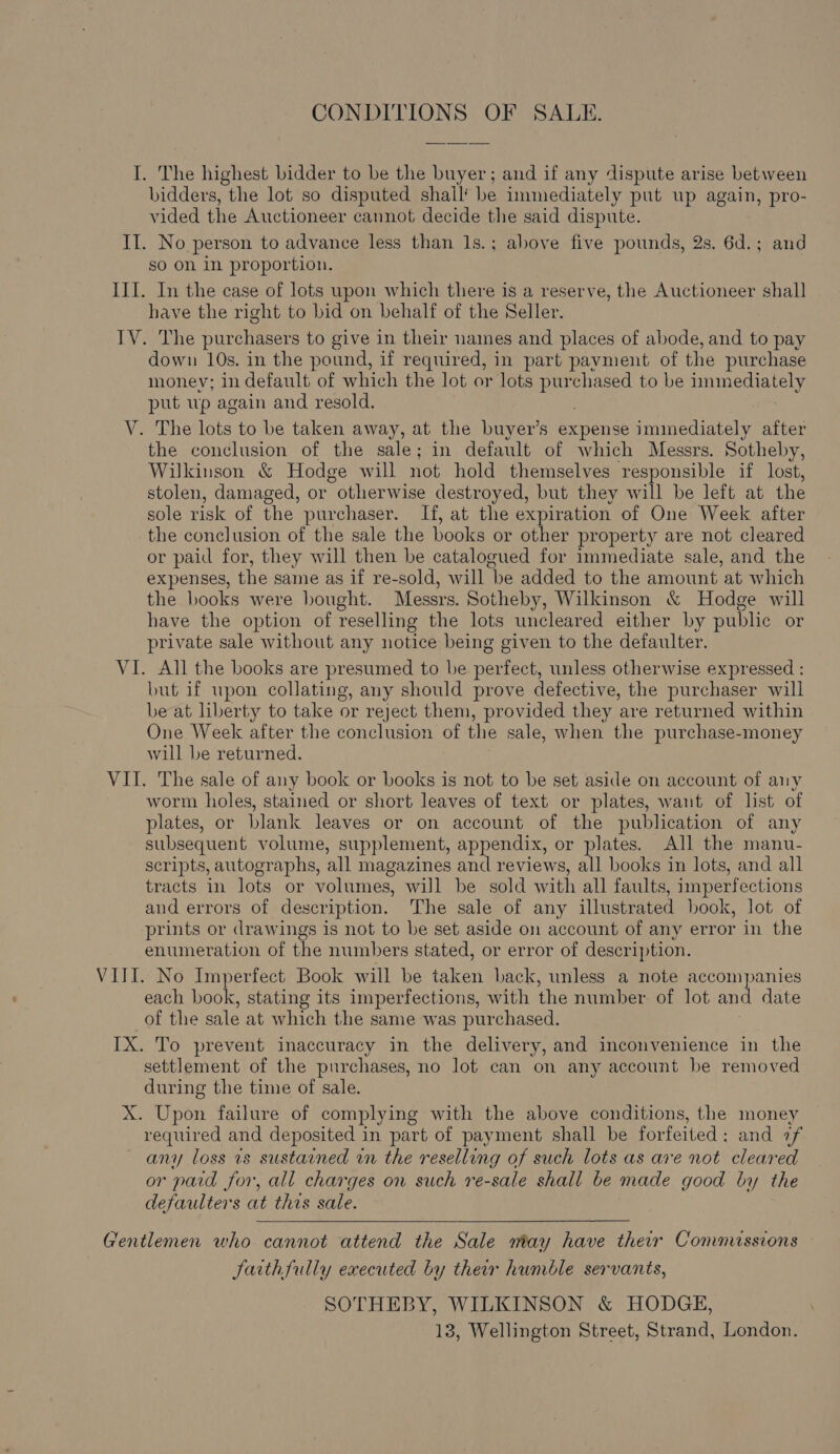 CONDITIONS OF SALE. I. The highest bidder to be the buyer; and if any dispute arise between bidders, the lot so disputed shall’ be immediately put up again, pro- vided the Auctioneer cannot decide the said dispute. II. No person to advance less than 1s.; above five pounds, 2s. 6d.; and so on in proportion. III. In the case of lots upon which there is a reserve, the Auctioneer shall have the right to bid on behalf of the Seller. IV. The purchasers to give in their names and places of abode, and to pay down 10s. in the pound, if required, in part payment of the purchase monev; in default of which the lot or lots et ee to be immediately put up again and resold. The lots to be taken away, at the buyer’s expense immediately after the conclusion of the sale; in default of which Messrs. Sotheby, Wilkinson &amp; Hodge will not hold themselves responsible if lost, stolen, damaged, or otherwise destroyed, but they will be left at the sole risk of the’ purchaser. If, at the expiration of One Week after the conclusion of the sale the books or other property are not cleared or paid for, they will then be catalogued for immediate sale, and the expenses, the same as if re-sold, will be added to the amount at which the books were bought. Messrs. Sotheby, Wilkinson &amp; Hodge will have the option of reselling the lots uncleared either by public or private sale without any notice being given to the defaulter. VI. All the books are presumed to be perfect, unless otherwise expressed : but if upon collating, any should prove defective, the purchaser will be at liberty to take or reject them, provided they are returned within One Week after the conclusion of the sale, when the purchase-money will be returned. VII. The sale of any book or books is not to be set aside on account of any worm holes, stained or short leaves of text or plates, want of list of plates, or blank leaves or on account of the publication of any subsequent volume, supplement, appendix, or plates. All the manu- scripts, autographs, all magazines and reviews, all books in lots, and all tracts in lots or volumes, will be sold with all faults, imperfections and errors of description. The sale of any illustrated book, lot of prints or drawings is not to be set aside on account of any error in the enumeration of the numbers stated, or error of description. VIII. No Imperfect Book will be taken back, unless a note accompanies each book, stating its imperfections, with the number of lot and date of the sale at which the same was purchased. IX. To prevent inaccuracy in the delivery, and inconvenience in the settlement of the purchases, no lot can on any account be removed during the time of sale. X. Upon failure of complying with the above conditions, the money required and deposited in part of payment shall be forfeited: and 7f ~ any loss ts sustained in the reselling of such lots as ave not cleared or paid for, all charges on such re-sale shall be made good by the defaulters at this sale. aay Vi  Gentlemen who cannot attend the Sale may have their Commnussions Jarthfully executed by their humble servants, SOTHEBY, WILKINSON &amp; HODGE, 13, Wellington Street, Strand, London.