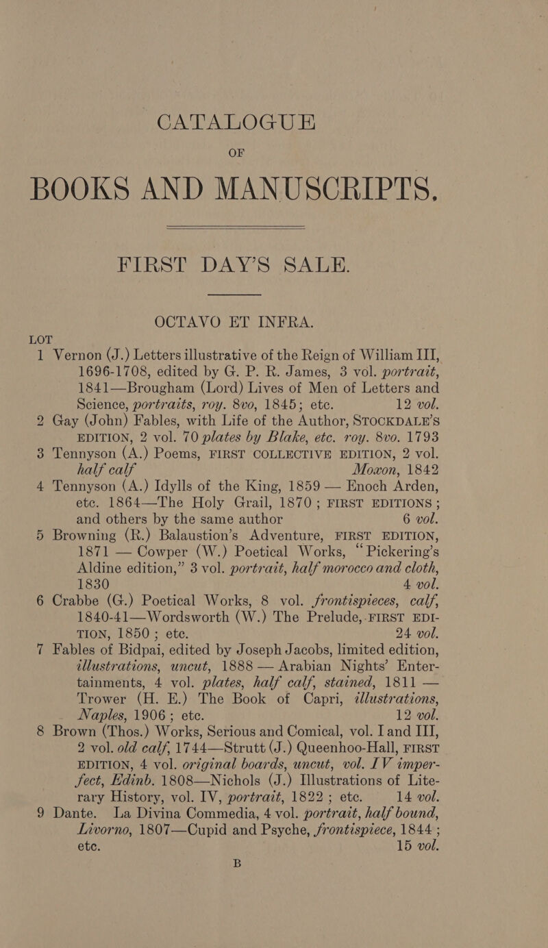 CATALOGU E OF BOOKS AND MANUSCRIPTS.   FIRST DAY’S SALE.  OCTAVO ET INFRA. 1 Vernon (J.) Letters illustrative of the Reign of William III, 1696-1708, edited by G. P. R. James, 3 vol. portrait, 1841—Brougham (Lord) Lives of Men of Letters and Science, portraits, roy. 8vo, 1845; ete. 12 vol. Gay (John) Fables, with Life of the Author, STOCKDALE’S EDITION, 2 vol. 70 plates by Blake, etc. roy. 8vo. 1793 Tennyson (A.) Poems, FIRST COLLECTIVE EDITION, 2 vol. half calf Moxon, 1842 Tennyson (A.) Idylls of the King, 1859 — Enoch Arden, etc. 1864—The Holy Grail, 1870; FIRST EDITIONS ; and others by the same author 6 vol. Browning (R.) Balaustion’s Adventure, FIRST EDITION, 1871 — Cowper (W.) Poetical Works, “ Pickering’s Aldine edition,” 3 vol. portrait, half morocco and cloth, 1830 4 vol. Crabbe (G.) Poetical Works, 8 vol. jrontispieces, calf, 1840-41—Wordsworth (W.) The Prelude,.FIRST EDI- TION, 1850 ; ete. 24 vol. Fables of Bidpai, edited by Joseph Jacobs, limited edition, illustrations, uncut, 1888 — Arabian Nights’ Enter- tainments, 4 vol. plates, half calf, stained, 1811 — Trower (H. E.) The Book of Capri, ¢lustrations, Naples, 1906; ete. 12 vol. Brown (Thos.) Works, Serious and Comical, vol. I and III, 2 vol. old calf, 1744—Strutt (J.) Queenhoo-Hall, First EDITION, 4 vol. original boards, uncut, vol. IV imper- fect, Edinb. 1808—Nichols (J.) Illustrations of Lite- rary History, vol. IV, portrait, 1822; etc. 14 vol. Dante. La Divina Commedia, 4 vol. portrait, half bound, Livorno, 1807—Cupid and Psyche, /rontispiece, 1844 ; etc. 15 vol. B