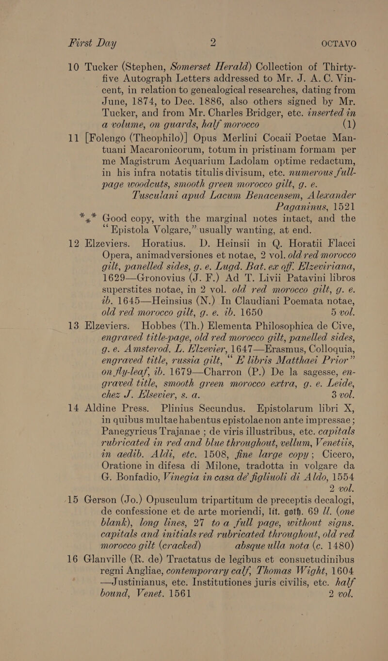 10 Tucker (Stephen, Somerset Herald) Collection of Thirty- five Autograph Letters addressed to Mr. J. A.C. Vin- cent, in relation to genealogical researches, dating from June, 1874, to Dec. 1886, also others signed by Mr. Tucker, and from Mr. Charles Bridger, etc. inserted in a volume, on guards, half morocco (1) 11 [Folengo (Theophilo)] Opus Merlini Cocaii Poetae Man- tuani Macaronicorum, totum in pristinam formam per me Magistrum Acquarium Ladolam optime redactum, in his infra notatis titulis divisum, ete. nwmerous full- page woodcuts, smooth green morocco gilt, g. e. Tusculani apud Lacum Benacensem, Alexander Paganinus, 1521 *,* Good copy, with the marginal notes intact, and the “ Epistola Volgare,” usually wanting, at end. 12 Elzeviers. Horatius. D. Heinsii in Q. Horatii Flacci Opera, animadversiones et notae, 2 vol. old red morocco gilt, panelled sides, g. e. Lugd. Bat. ex off. Hlzeviriana, 1629—Gronovius (J. F.) Ad T. Livii Patavini libros superstites notae, in 2 vol. old red morocco gilt, g. e. ib. 1645—Heinsius (N.) In Claudiani Poemata notae, old red morocco gilt, g. e. 1b. 1650 5 vol. 13 Elzeviers. Hobbes (Th.) Elementa Philosophica de Cive, engraved title-page, old red morocco gilt, panelled sides, g.e. Amsterod., L. Klzevier, 1647—Erasmus, Colloquia, engraved title, russia gilt, “ E libris Matthaei Prior” on fly-leaf, ib. 1679—Charron (P.) De la sagesse, e7- graved title, smooth green morocco extra, g. e. Leide, chez J. Elsevier, s. a. 3 vol. 14 Aldine Press. Plinius Secundus. Epistolarum libri X, in quibus multae habentus epistolaenon ante impressae ; Panegyricus Trajanae ; de viris illustribus, etc. capitals rubricated in red and blue throughout, vellum, Venetits, in aedib. Aldi, etc. 1508, fine large copy; Cicero, Oratione in difesa di Milone, tradotta in volgare da G. Bonfadio, Vinegia in casa dé figlhiuoli di Aldo, 1554 2 vol. 15 Gerson (Jo.) Opusculum tripartitum de preceptis decalogi, de confessione et de arte moriendi, Itt. goth. 69 Ul. (one blank), long lines, 27 toa full page, without signs. capitals and initials red rubricated throughout, old red morocco gilt (cracked) absque ulla nota (ec. 1480) 16 Glanville (R. de) Tractatus de legibus et consuetudinibus regni Angliae, contemporary calf, Thomas Wight, 1604 —Justinianus, ete. Institutiones juris civilis, etc. half bound, Venet. 1561 2 vol.