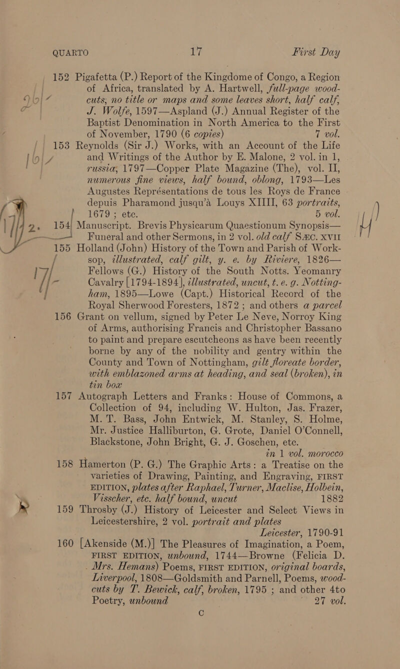 152 Pigafetta (P.) Report of the Kingdome of Congo, a Region of Africa, translated by A. Hartwell, full-page wood- | cuts, no title or maps and some leaves short, half calf, J. Wolfe, 1597—Aspland (J.) Annual Register of the Baptist Denomination in North America to the First of November, 1790 (6 copies) 7 vol. 153 Reynolds (Sir i ) Works, with an Account of the Life [Oly and Writings of the Author by E. Malone, 2 vol. in 1, Py russia, 1797—Copper Plate Magazine (The), vol. II, numerous fine views, half bound, oblong, 17 93. Les Augustes Représentations de tous les Roys de France depuis Pharamond jusqu’a Louys XIIII, 63 portraits, | 1679 ; ete. 5 vol. 2, 154) Manuscript. Brevis Physicarum Quaestionum Synopsis —— + Funeral and other Sermons, in 2 vol. old calf Sac. xvi 155 Holland (John) History of thedtowimantl Parikh de Wore: sop, illustrated, calf gilt, y. e. by Riviere, 1826—   17/ Fellows (G.) History of the South Notts. Yeomanry |- Cavalry [1794-1894], cllustrated, uncut, t. e. g. Notting- | ham, 1895—Lowe (Capt.) Historical Record of the Royal Sherwood Foresters, 1872 ; and others a parcel 156 Grant on vellum, signed by Peter Le Neve, Norroy King of Arms, authorising Francis and Christopher Bassano to paint and prepare escutcheons as have been recently borne by any of the nobility and gentry within the County and Town of Nottingham, gilt floreate border, with emblazoned arms at heading, and seal (broken), in tin box 157 Autograph Letters and Franks: House of Commons, a Collection of 94, including W. Hulton, Jas. Frazer, M. T. Bass, John Entwick, M. Stanley, 8S. Holme, Mr. Justice Halliburton, G. Grote, Daniel O’Connell, Blackstone, John Bright, G. J. Goschen, ete. in 1 vol. morocco 158 Hamerton (P. G.) The Graphic Arts: a Treatise on the varieties of Drawing, Painting, and Engraving, FIRST EDITION, plates after Raphael, Turner, Maclise, Holbein, ; Visscher, etc. half bound, uncut 1882 &amp;» 159 Throsby (J.) History of Leicester and Select Views in Leicestershire, 2 vol. portrait and plates Leicester, 1790-91 160 [Akenside (M.)] The Pleasures of Tabata a Poem, FIRST EDITION, wnbound, 1744—Browne (Felicia D. Mrs. Hemans) Poems, FIRST EDITION, original boards, Liverpool, 1808—Goldsmith and Parnell, Poems, wood- cuts by T. Bewick, calf, broken, 1795 ; and other 4to Poetry, unbound 7 27 vol. C