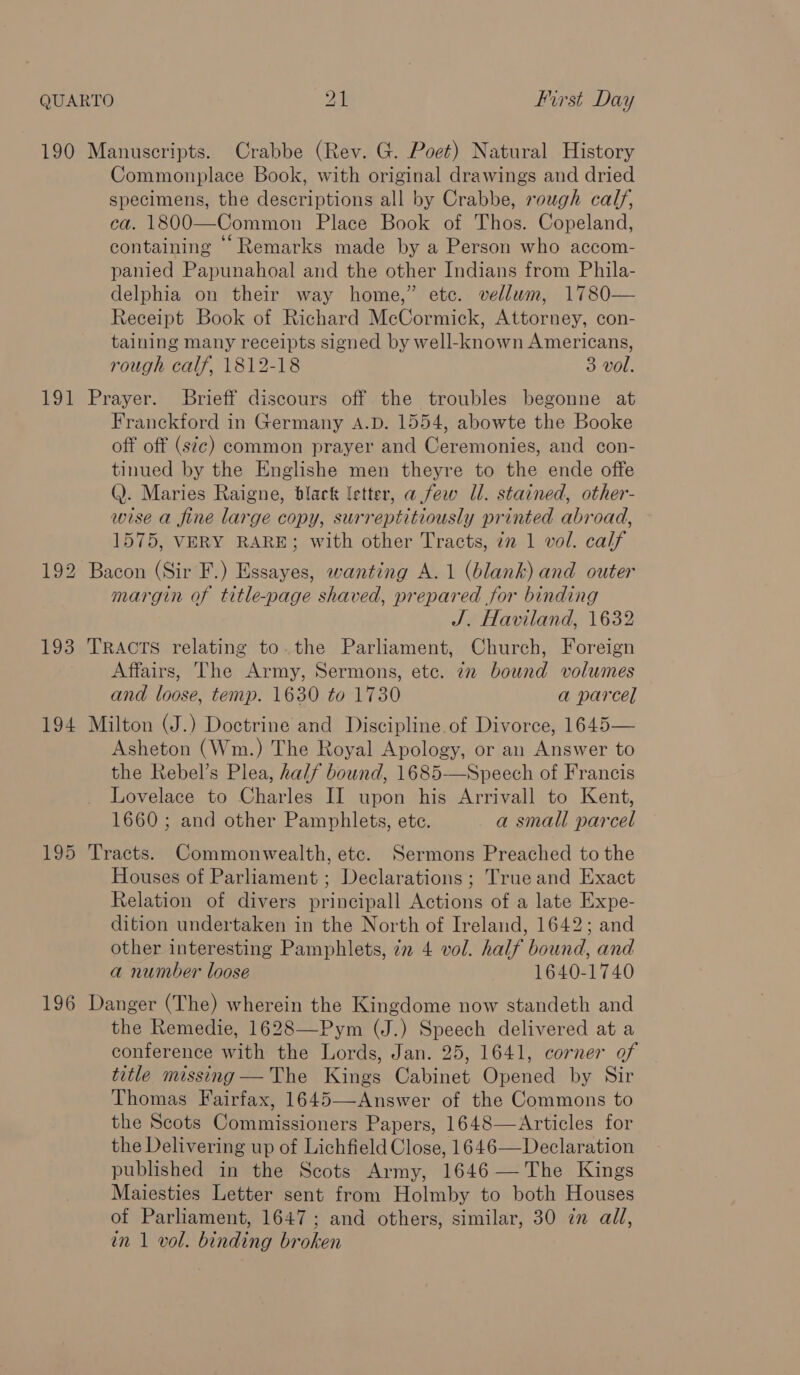 190 Manuscripts. Crabbe (Rev. G. Poet) Natural History Commonplace Book, with original drawings and dried specimens, the descriptions all by Crabbe, rough calf, ca. 1800—Common Place Book of Thos. Copeland, containing “Remarks made by a Person who accom- panied Papunahoal and the other Indians from Phila- delphia on their way home,” etc. vellum, 1780— Receipt Book of Richard McCormick, Attorney, con- taining many receipts signed by well-known Americans, rough calf, 1812-18 3 vol. 191 Prayer. Brieff discours off the troubles begonne at Franckford in Germany A.D. 1554, abowte the Booke off off (sic) common prayer and Ceremonies, and con- tinued by the Englishe men theyre to the ende offe Q. Maries Raigne, black letter, a few Il. stained, other- wise a fine large copy, surreptitiously printed abroad, 1575, VERY RARE; with other Tracts, 7n 1 vol. calf 192 Bacon (Sir F.) Essayes, wanting A. 1 (blank) and outer margin of title-page shaved, prepared for binding J. Haviland, 1632 193 TRACTS relating to.the Parliament, Church, Foreign Affairs, The Army, Sermons, ete. 72 bound volumes and loose, temp. 1630 to 1730 a parcel 194 Milton (J.) Doctrine and Discipline of Divorce, 1645— Asheton (Wm.) The Royal Apology, or an Answer to the Rebel’s Plea, half bound, 1685-—Speech of Francis Lovelace to Charles II upon his Arrivall to Kent, 1660 ; and other Pamphlets, ete. a small parcel 195 Tracts. Commonwealth, etc. Sermons Preached to the Houses of Parliament; Declarations ; True and Exact Relation of divers principall Actions of a late Expe- dition undertaken in the North of Ireland, 1642; and other interesting Pamphlets, 72 4 vol. half bound, and a number loose 1640-1740 196 Danger (The) wherein the Kingdome now standeth and the Remedie, 1628—Pym (J.) Speech delivered at a conference with the Lords, Jan. 25, 1641, corner of title missing —The Kings Cabinet Opened by Sir Thomas Fairfax, 1645—Answer of the Commons to the Scots Commissioners Papers, 1648—Articles for the Delivering up of Lichfield Close, 1646—Declaration published in the Scots Army, 1646— The Kings Maiesties Letter sent from Holmby to both Houses of Parliament, 1647; and others, similar, 30 7 all,