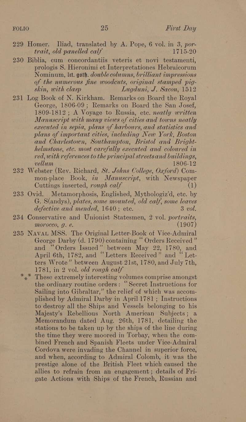 229 Homer. Iliad, translated by A. Pope, 6 vol. in 3, por- trait, old panelled calf 1715-20 230 Biblia, cum concordantiis veteris et novi testamenti, prologis 8. Hieronimi et Interpretationes Hebraicorum Nominum, Itt. goth. dowble columns, brilliant impressions of the numerous fine woodcuts, original stamped pig- skin, with clasp Lugduni, J. Sacon, 1512 231 Log Book of N. Kirkham. Remarks on Board the Royal George, 1806-09; Remarks on Board the San Josef, 1809-1812; A Voyage to Russia, ete. neatly written Manuscript with many views of cities and towns neatly executed in sepia, plans of harbours, and statistics and plans of important cities, including New York, Boston and Charlestown, Southampton, Bristol and Bright- helmstone, etc. most carefully executed and coloured in red, with references to the principal streetsand buildings, vellum 1806-12 9232 Webster (Rev. Richard, St. Johns College, Oxford) Com- mon-place Book, iz Manuscript, with Newspaper Cuttings inserted, rough calf (1) 233 Ovid. Metamorphosis, Englished, Mythologiz’d, etc. by G. S(andys), plates, some mounted, old calf, some leaves defective and mended, 1640; ete. 3 vol, 234 Conservative and Unionist Statesmen, 2 vol. portraits, morocco, Gg. e. (1907) 235 NAvat MSS. The Original Letter-Book of Vice-Admiral George Darby (d. 1790) containing “‘ Orders Received ” and “Orders Issued” between May 22, 1780, and April 6th, 1782, and “Letters Received” and “ Let- ters Wrote” between August 21st, 1780, and July 7th, 1781, in 2 vol. old rough calf These extremely interesting volumes comprise amongst the ordinary routine orders: “Secret Instructions for Sailing into Gibraltar,” the relief of which was accom- plished by Admiral Darby in April 1781 ; Instructions to destroy all the Ships and Vessels belonging to his Majesty’s Rebellious North American Subjects; a Memorandum dated Aug. 26th, 1781, detailing the stations to be taken up by the ships of the line during the time they were moored in Torbay, when the com- bined French and Spanish Fleets under Vice-Admiral Cordova were invading the Channel in superior force, and when, according to Admiral Colomb, it was the prestige alone of the British Fleet which caused the allies to refrain from an engagement; details of Fri- gate Actions with Ships of the French, Russian and