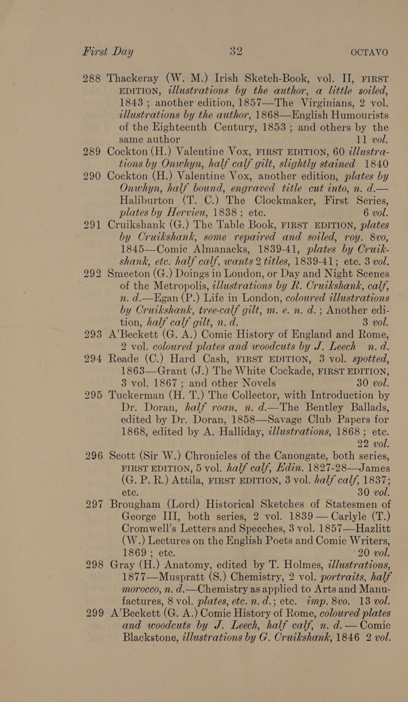 288 Thackeray (W. M.) Irish Sketch-Book, vol. II, First EDITION, @lustrations by the author, a little soiled, 1843 ; another edition, 1857—-The Virginians, 2 vol. illustrations by the author, 1868—English Humourists of the Highteenth Century, 1853 ; and others by the same author 11 vol. 289 Cockton (H.) Valentine Vox, FIRST EDITION, 60 ¢lustra- tions by Onwhyn, half calf gilt, slightly stained 1840 290 Cockton (H.) Valentine Vox, another edition, plates by Onwhyn, half bound, engraved title cut into, n. d.— Haliburton (T. C.) The Clockmaker, First Series, plates by Hervieu, 1838 ; ete. 6 vol. 291 Cruikshank (G.) The Table Book, FIRST EDITION, plates : by Cruikshank, some repaired and soiled, roy. 8vo, 1845—Comic Almanacks, 1839-41, plates by Crutk- shank, etc. half calf, wants 2 titles, 1839-41; ete. 3 vol. of the Metropolis, zllustrations by R. Cruikshank, calf, n. d.—Hgan (P.) Life in London, coloured illustrations by Cruikshank, tree-calf gilt, m. e. n. d.; Another edi- tion, half calf gilt, n. d. 3 vol. 293 A’Beckett (G. A.) Comic History of England and Rome, 2 vol. coloured plates and woodcuts by J. Leech n.d. 294 Reade (C.) Hard Cash, FIRST EDITION, 3 vol. spotted, 1863—Grant (J.) The White Cockade, FIRST EDITION, 3 vol. 1867; and other Novels 30 vol. 295 Tuckerman (H. T.) The Collector, with Introduction by Dr. Doran, half roan, n. d.—The Bentley Ballads, edited by Dr. Doran, 1858—Savage Club Papers for 1868, edited by A. Halliday, zllustrations, 1868 ; ete. 22 vol. 296 Scott (Sir W.) Chronicles of the Canongate, both series, FIRST EDITION, 5 vol. half calf, Edin. 1827-28—James (G. P. R.) Attila, FIRST EDITION, 3 vol. half calf, 1837; ete. 30 vol. 297 Brougham (Lord) Historical Sketches of Statesmen of George III, both series, 2 vol. 1839 — Carlyle (T.) Cromwell’s Letters and Speeches, 3 vol. 1857—Hazlitt (W.) Lectures on the English Poets and Comic Writers, 298 Gray (H.) Anatomy, edited by T. Holmes, ¢llustrations, 1877—Muspratt (S.) Chemistry, 2 vol. portraits, half morocco, n. d.—Chemistry as applied to Arts and Manu- 299 A’Beckett (G. A.) Comic History of Rome, coloured plates and woodcuts by J. Leech, half calf, n. d. — Comic Blackstone, wllustrations by G. Cruikshank, 1846 2 vol.