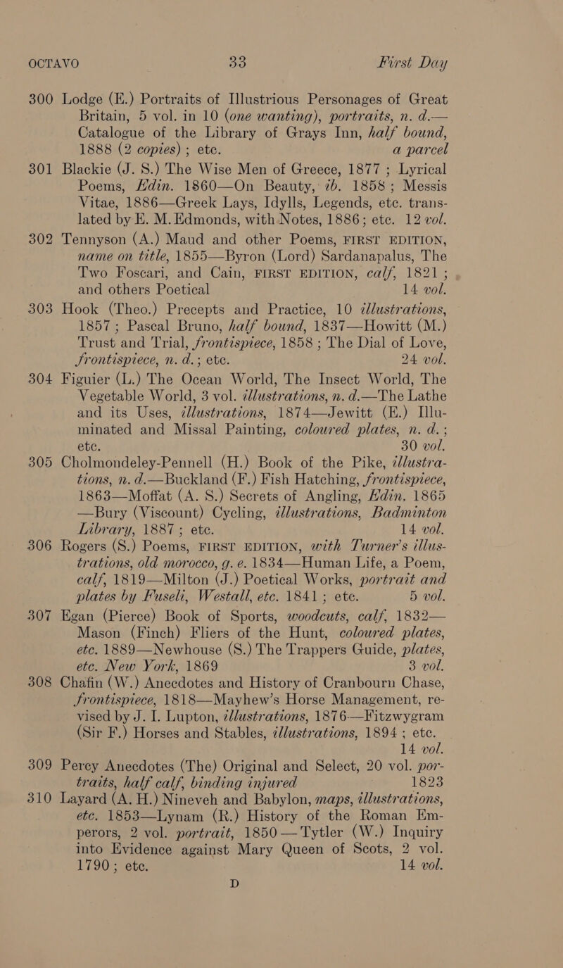 301 302 303 304 305 306 307 308 309 310 Britain, 5 vol. in 10 (one wanting), portraits, n. d.— Catalogue of the Library of Grays Inn, half bound, 1888 (2 copies) ; ete. a parcel Blackie (J. S.) The Wise Men of Greece, 1877 ; Lyrical Poems, Hdin. 1860—On Beauty, 7b. 1858 ; Messis Vitae, 1886—Greek Lays, Idylls, Legends, etc. trans- lated by EK. M. Edmonds, with Notes, 1886; ete. 12 vol. Tennyson (A.) Maud and other Poems, FIRST EDITION, name on title, 1855—Byron (Lord) Sardanapalus, The Two Foscari, and Cain, FIRST EDITION, calf, 1821 ; and others Poetical 14 vol. Hook (Theo.) Precepts and Practice, 10 dlustrations, 1857; Pascal Bruno, half bound, 1837—Howitt (M.) Trust and Trial, frontispiece, 1858 ; The Dial of Love, Jrontispiece, n. d.; ete. 24 vol. Figuier (L.) The Ocean World, The Insect World, The Vegetable World, 3 vol. ¢lustrations, n. d.—The Lathe and its Uses, dlustrations, 1874—Jewitt (E.) Ilu- minated and Missal Painting, coloured plates, n. d. ; etc. 30 vol. Cholmondeley-Pennell (H.) Book of the Pike, llustra- tions, n. d.—Buckland (F.) Fish Hatching, frontispiece, 1863—Moffat (A. S.) Secrets of Angling, Hdin. 1865 —Bury (Viscount) Cycling, tlustrations, Badminton Library, 1887 ; ete. 14 vol. Rogers (S.) Poems, FIRST EDITION, with Turner’s illus- trations, old morocco, g. é. 1834—Human Life, a Poem, calf, 1819—Milton (J.) Poetical Works, portrait and plates by Fuseli, Westall, etc. 1841; ete. 5 vol. Egan (Pierce) Book of Sports, woodcuts, calf, 1832— Mason (Finch) Fliers of the Hunt, colowred plates, etc. 1889—Newhouse (S.) The Trappers Guide, plates, etc. New York, 1869 3 vol. Chafin (W.) Anecdotes and History of Cranbourn Chase, Jrontispiece, 1818—Mayhew’s Horse Management, re- vised by J. I. Lupton, ellustrations, 1876—Fitzwygram (Sir F.) Horses and Stables, /lustrations, 1894 ; etc. 14 vol. Perey Anecdotes (The) Original and Select, 20 vol. por- traits, half calf, binding injured : 1823 Layard (A. H.) Nineveh and Babylon, maps, illustrations, etc. 1853—Lynam (R.) History of the Roman Em- perors, 2 vol. portrait, 1850—Tytler (W.) Inquiry into Evidence against Mary Queen of Scots, 2 vol. 1790; ete. 14 vol. D