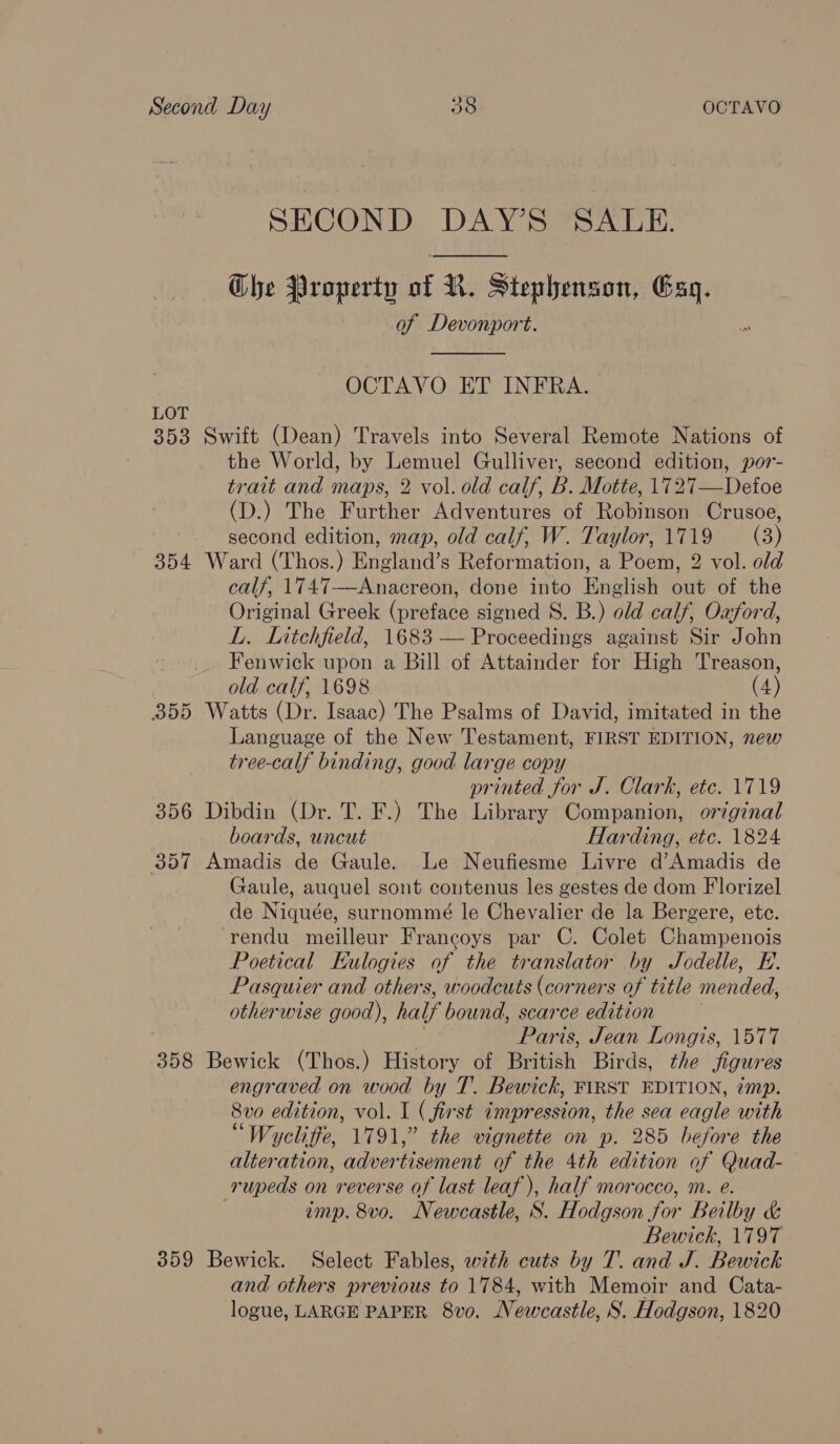 SECOND DAY’S SALE. Che Property of R. Stephenson, Exg. of Devonport.  OCTAVO ET INFRA. LOT 353 Swift (Dean) Travels into Several Remote Nations of the World, by Lemuel Gulliver, second edition, por- trait and maps, 2 vol. old calf, B. Motte, 1727—Defoe (D.) The Further Adventures of Robinson Crusoe, second edition, map, old calf, W. Taylor, 1719 — (3) 354 Ward (Thos.) England’s Reformation, a Poem, 2 vol. old calf, 1747—Anacreon, done into English out of the Original Greek (preface signed S. B.) old calf, Oxford, L. Litchfield, 1683 — Proceedings against Sir John Fenwick upon a Bill of Attainder for High Treason, old calf, 1698 (4) 355 Watts (Dr. Isaac) The Psalms of David, imitated in the Language of the New Testament, FIRST EDITION, new tree-calf binding, good large copy printed for J. Clark, etc. 1719 356 Dibdin (Dr. T. F.) The Library Companion, orginal boards, uncut Harding, etc. 1824 357 Amadis de Gaule. Le Neufiesme Livre d’Amadis de Gaule, auquel sont contenus les gestes de dom Florizel de Niquée, surnommé le Chevalier de la Bergere, etc. rendu meilleur Francoys par C. Colet Champenois Poetical Kulogies of the translator by Jodelle, E. Pasquier and others, woodcuts (corners of title mended, otherwise good), half bound, scarce edition Paris, Jean Longis, 1577 358 Bewick (Thos.) History of British Birds, the figures engraved on wood by T. Bewick, FIRST EDITION, imp. 8vo edition, vol. I ( first impression, the sea eagle with “Wycliffe, 1791,” the vignette on p. 285 before the alteration, advertisement of the 4th edition of Quad- rupeds on reverse of last leaf), half morocco, m. e. imp. 8vo. Newcastle, S. Hodgson for Beilby &amp; Bewick, 1797 359 Bewick. Select Fables, with cuts by T. and J. Bewick and others previous to 1784, with Memoir and Cata- logue, LARGE PAPER 8vo. Newcastle, S. Hodgson, 1820