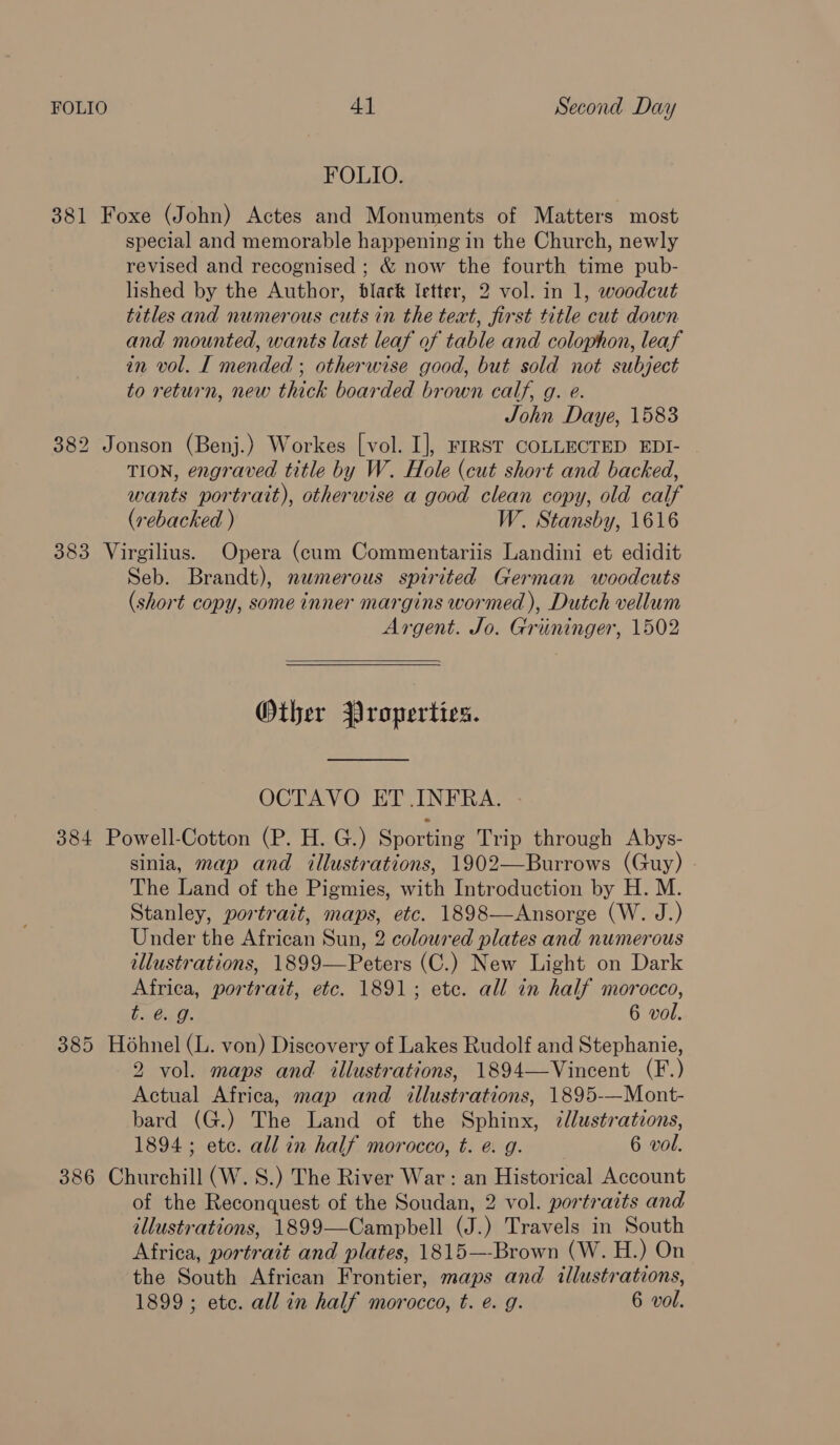 FOLIO 4] Second Day FOLIO. 381 Foxe (John) Actes and Monuments of Matters most special and memorable happening in the Church, newly revised and recognised ; &amp; now the fourth time pub- lished by the Author, black letter, 2 vol. in 1, woodcut titles and numerous cuts in the teat, first title cut down and mounted, wants last leaf af table and colophon, leaf in vol. I mended ; otherwise good, but sold not subject to return, new thick boarded brown calf, g. e. John Daye, 1583 382 Jonson (Benj.) Workes [vol. I], rrrst COLLECTED EDI- TION, engraved title by W. Hole (cut short and backed, wants portrait), otherwise a good clean copy, old calf (vebacked ) W. Stansby, 1616 383 Virgilius. Opera (cum Commentariis Landini et edidit Seb. Brandt), numerous spirited German woodcuts (short copy, some inner margins wormed ), Dutch vellum Argent. Jo. Grininger, 1502  Other Properties. OCTAVO ET INFRA. 384 Powell-Cotton (P. H. G.) Sporting Trip through Abys- sinia, map and illustrations, 1902—Burrows (Guy) The Land of the Pigmies, with Introduction by H. M. Stanley, portrait, maps, etc. 1898—Ansorge (W. J.) Under the African Sun, 2 coloured plates and numerous illustrations, 1899—Peters (C.) New Light on Dark Africa, portrait, etc. 1891; ete. all in half morocco, Fa€isth. 6 vol. 385 Hohnel (L. von) Discovery of Lakes Rudolf and Stephanie, 2 vol. maps and illustrations, 1894—Vincent (F.) Actual Africa, map and illustrations, 1895-—Mont- bard (G.) The Land of the Sphinx, 7llustrations, 1894 ; ete. all in half morocco, t. e.g. 6 vol. 386 Churchill (W. 8S.) The River War: an Historical Account of the Reconquest of the Soudan, 2 vol. portraits and allustrations, 1899—Campbell (J.) Travels in South Africa, portrait and plates, 1815—-Brown (W. H.) On the South African Frontier, maps and illustrations, 1899 ; etc. all in half morocco, t. e. g. 6 vol.