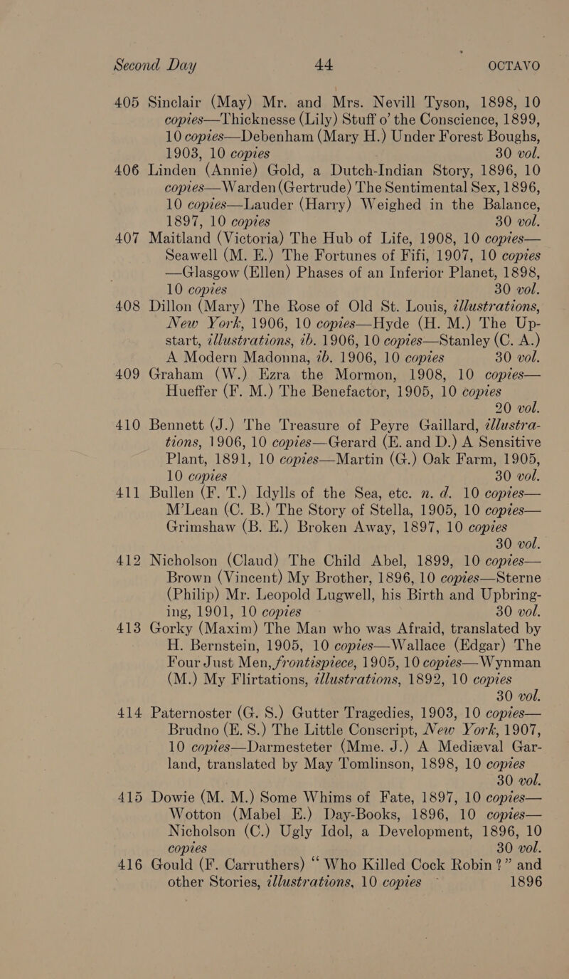 405 406 407 408 409 410 41] 413 414 416 Sinclair (May) Mr. and Mrs. Nevill Tyson, 1898, 10 copies—Thicknesse (Lily) Stuff 0’ the Conscience, 1899, 10 copies—Debenham (Mary H.) Under Forest Boughs, 1903, 10 copies 30 vol. Linden (Annie) Gold, a Dutch-Indian Story, 1896, 10 copies— W arden (Gertrude) The Sentimental Sex, 1896, 10 copies—Lauder (Harry) Weighed in the Balance, 1897, 10 copies 30 vol. Maitland (Victoria) The Hub of Life, 1908, 10 coptes— Seawell (M. E.) The Fortunes of Fifi, 1907, 10 copies —Glasgow (Ellen) Phases of an Inferior Planet, 1898, 10 copies 30 vol. Dillon (Mary) The Rose of Old St. Louis, ¢llustrations, New York, 1906, 10 coptes—Hyde (H. M.) The Up- start, zllustrations, ib. 1906, 10 coptes—Stanley (C. A.) A Modern Madonna, 7b. 1906, 10 copies 30 vol. Graham (W.) Ezra the Mormon, 1908, 10 copies— Hueffer (F. M.) The Benefactor, 1905, 10 copies 20 vol. Bennett (J.) The Treasure of Peyre Gaillard, 2ldustra- tions, 1906, 10 copies—Gerard (E. and D.) A Sensitive Plant, 1891, 10 coptes—Martin (G.) Oak Farm, 1905, 10 copies 30 vol. Bullen (F. T.) Idylls of the Sea, etc. 2. d. 10 copies M’Lean (C. B.) The Story of Stella, 1905, 10 coptes— Grimshaw (B. E.) Broken Away, 1897, 10 copies 30 vol.   Brown (Vincent) My Brother, 1896, 10 copzes—Sterne (Philip) Mr. Leopold Lugwell, his Birth and Upbring- ing, 1901, 10 copies 30 vol. Gorky (Maxim) The Man who was Afraid, translated by H. Bernstein, 1905, 10 copees—Wallace (Edgar) The Four Just Men, frontispzece, 1905, 10 copres—Wynman (M.) My Flirtations, ¢lustrations, 1892, 10 copies 30 vol. Paternoster (G. S.) Gutter Tragedies, 1903, 10 copies— Brudno (E. S.) The Little Conscript, New York, 1907, 10 copies—Darmesteter (Mme. J.) A Medieval Gar- land, translated by May Tomlinson, 1898, 10 copies 30 vol. Dowie (M. M.) Some Whims of Fate, 1897, 10 copies— Wotton (Mabel E.) Day-Books, 1896, 10 copies— Nicholson (C.) Ugly Idol, a Development, 1896, 10 copies 30 vol. Gould (F. Carruthers) “ Who Killed Cock Robin?” and other Stories, illustrations, 10 copies ~ 1896