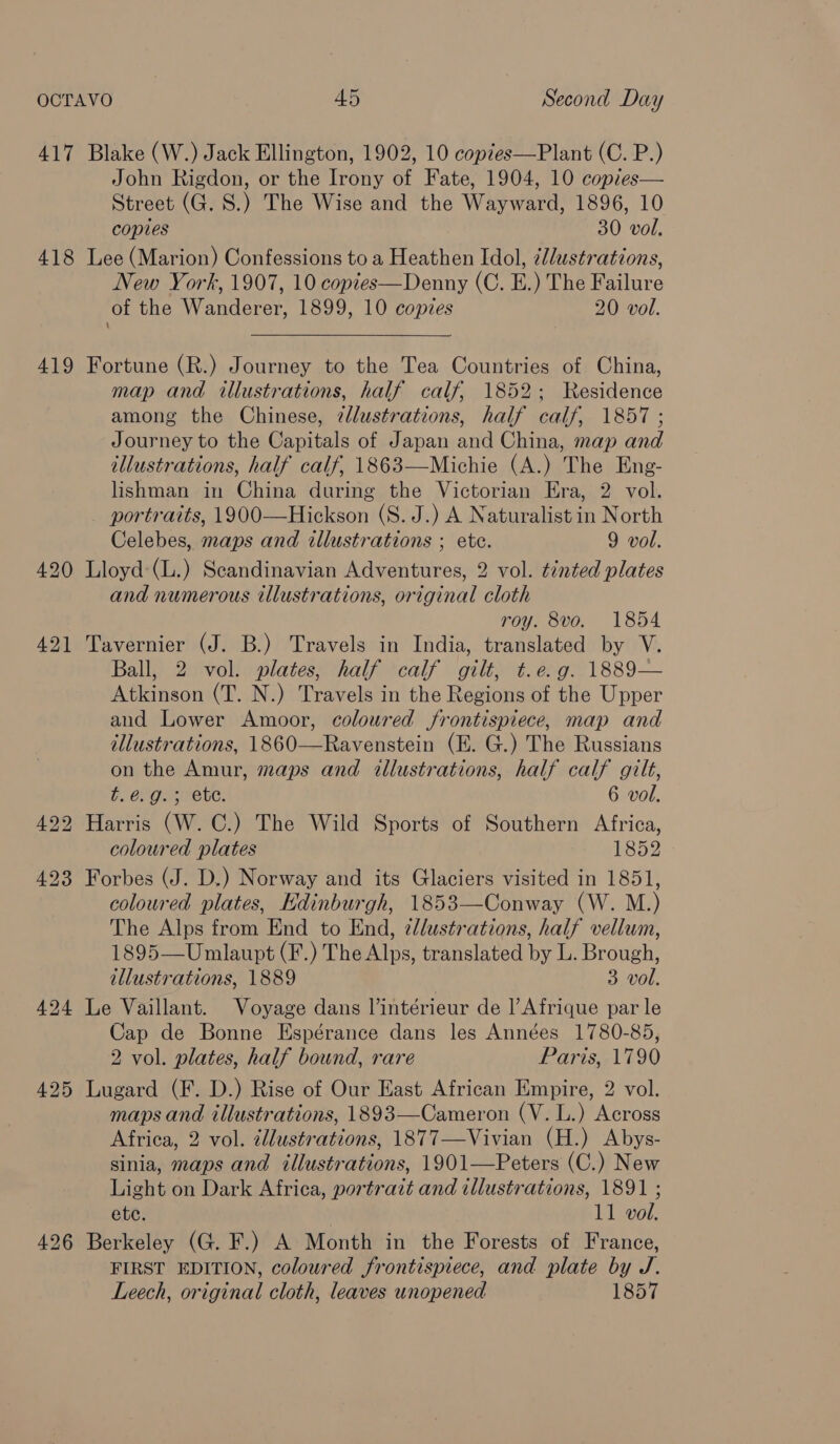417 Blake (W.) Jack Ellington, 1902, 10 copzes—Plant (C. P.) John Rigdon, or the Irony of Fate, 1904, 10 copres— Street (G. 8S.) The Wise and the Wayward, 1896, 10 copies 30 vol. 418 Lee (Marion) Confessions to a Heathen Idol, zllustrations, New York, 1907, 10 coptes—Denny (C. E.) The Failure of the Wanderer, 1899, 10 copies 20 vol. 419 Fortune (R.) Journey to the Tea Countries of China, map and illustrations, half calf, 1852; Residence among the Chinese, ¢dlustrations, half calf, 1857 ; Journey to the Capitals of Japan and China, map and illustrations, half calf, 1863—Michie (A.) The Eng- lishman in China during the Victorian Era, 2 vol. portraits, 1900—Hickson (S. J.) A Naturalist in North Celebes, maps and illustrations ; etc. 9 vol. 420 Lloyd:(L.) Scandinavian Adventures, 2 vol. tinted plates and numerous illustrations, original cloth roy. 8vo. 1854 421 Tavernier (J. B.) Travels in India, translated by V. Ball, 2 vol. plates, half ‘calf gilt, t. e.g. 1889— Atkinson (T. N.) Travels in the Regions of the Upper and Lower Amoor, coloured frontispiece, map and illustrations, 1860—Ravenstein (E. G.) The Russians on the Amur, maps and illustrations, half calf gilt, b, Chg es ete. 6 vol. 4922 Harris (W. C.) The Wild Sports of Southern Africa, coloured plates 1852 423 Forbes (J. D.) Norway and its Glaciers visited in 1851, coloured plates, Edinburgh, 1853—Conway (W. M.) The Alps from End to End, zllustrations, half vellum, 1895—Umlaupt (F.) The Alps, translated by L. Brough, illustrations, 1889 3 vol. 424 Le Vaillant. Voyage dans l’intérieur de |’ Afrique par le Cap de Bonne Espérance dans les Années 1780-85, 2 vol. plates, half bound, rare Paris, 1790 425 Lugard (F. D.) Rise of Our East African Empire, 2 vol. maps and illustrations, 1893—Cameron (V. L.) Across Africa, 2 vol. cllustrations, 1877—Vivian (H.) Abys- sinia, maps and illustrations, 1901—Peters (C.) New Light on Dark Africa, portrait and illustrations, 1891 ; etc. 11 vol. 4926 Berkeley (G. F.) A Month in the Forests of France, FIRST EDITION, coloured frontispiece, and plate by J. Leech, original cloth, leaves unopened 1857