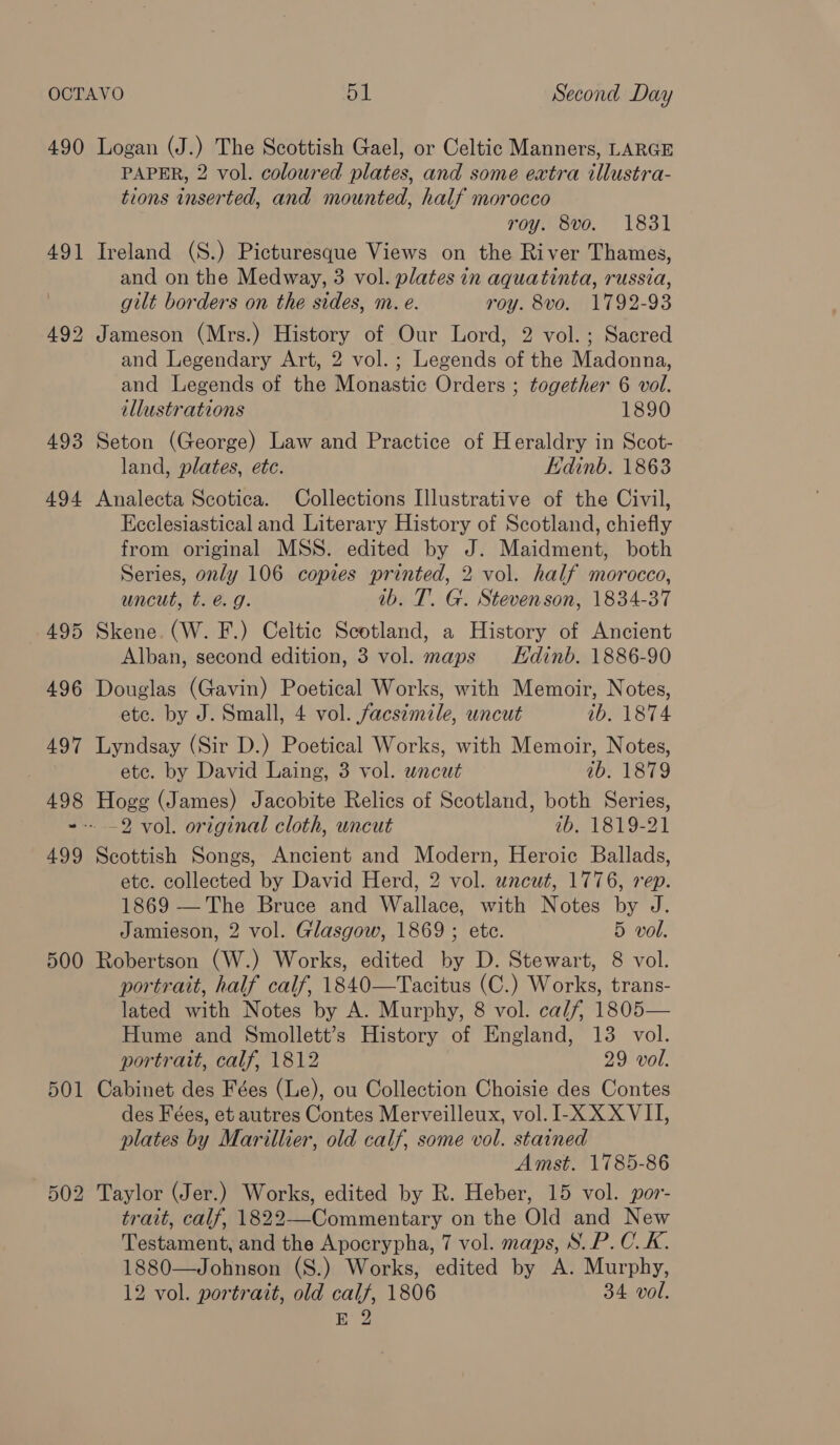 490 Logan (J.) The Scottish Gael, or Celtic Manners, LARGE PAPER, 2 vol. coloured plates, and some extra illustra- tions inserted, and mounted, half morocco roy. 8vo. 1831 491 Ireland (S.) Picturesque Views on the River Thames, and on the Medway, 3 vol. plates in aquatinta, russia, gilt borders on the sides, m. eé. roy. 8vo. 1792-93 492 Jameson (Mrs.) History of Our Lord, 2 vol. ; Sacred and Legendary Art, 2 vol.; Legends of the Madonna, and Legends of the Monastic Orders ; together 6 vol. illustrations 1890 493 Seton (George) Law and Practice of Heraldry in Scot- land, plates, etc. Edinb. 1863 494 Analecta Scotica. Collections Illustrative of the Civil, Ecclesiastical and Literary History of Scotland, chiefly from original MSS. edited by J. Maidment, both Series, only 106 copies printed, 2 vol. half morocco, uncut, t. é. g. ib. T. G. Stevenson, 1834-37 495 Skene. (W. F.) Celtic Scotland, a History of Ancient Alban, second edition, 3 vol. maps Hdinb. 1886-90 496 Douglas (Gavin) Poetical Works, with Memoir, Notes, etc. by J. Small, 4 vol. facsimile, uncut ib. 1874 497 Lyndsay (Sir D.) Poetical Works, with Memoir, Notes, | etc. by David Laing, 3 vol. uncut 1b. 1879 498 Hogg (James) Jacobite Relics of Scotland, both Series, ~-- 2 vol. original cloth, uncut ib, 1819-21 499 Scottish Songs, Ancient and Modern, Heroic Ballads, etc. collected by David Herd, 2 vol. uncut, 1776, rep. 1869 — The Bruce and Wallace, with Notes by J. Jamieson, 2 vol. Glasgow, 1869 ; ete. 5 vol. 500 Robertson (W.) Works, edited by D. Stewart, 8 vol. portrait, half calf, 1840—Tacitus (C.) Works, trans- lated with Notes by A. Murphy, 8 vol. calf, 1805— Hume and Smollett’s History of England, 13 vol. portrait, calf, 1812 29 vol. 501 Cabinet des Fées (Le), ou Collection Choisie des Contes des Fées, et autres Contes Merveilleux, vol. I-X XX VII, plates by Marillier, old calf, some vol. stained Amst. 1785-86 2 Taylor (Jer.) Works, edited by R. Heber, 15 vol. por- trait, calf, 1822—-Commentary on the Old and New Testament, and the Apocrypha, 7 vol. maps, S. P. C.K. 1880—Johnson (S.) Works, edited by A. Murphy, 12 vol. portrait, old calf, 1806 34 vol. E 2 OU SS bo