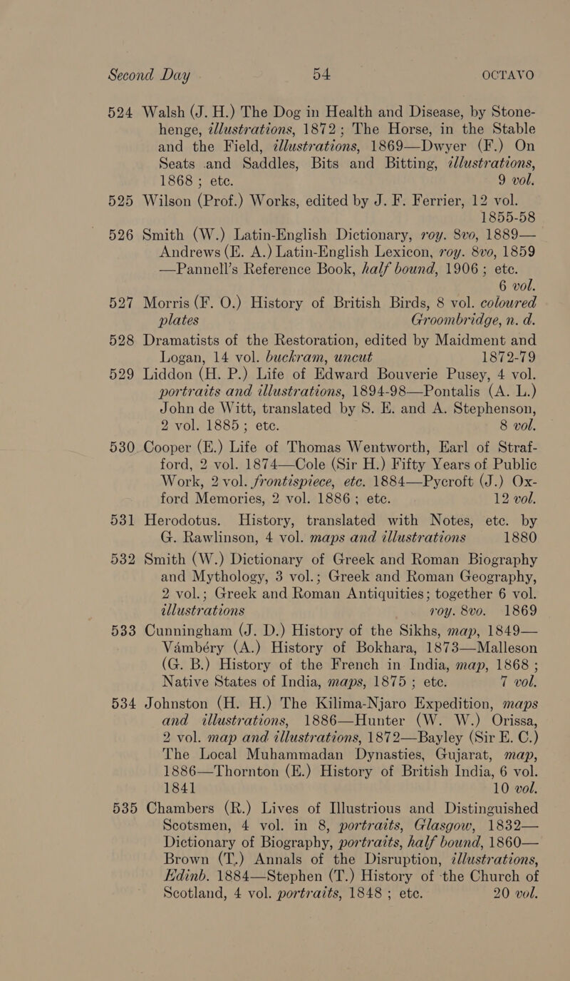 524 525 526 533 534 535 Walsh (J. H.) The Dog in Health and Disease, by Stone- henge, ¢llustrations, 1872; The Horse, in the Stable and the Field, ¢llustrations, 1869—Dwyer (F.) On Seats and Saddles, Bits and Bitting, zllustrations, 1868 ; ete. 9 vol. Wilson (Prof.) Works, edited by J. F. Ferrier, 12 vol. 1855-58 Smith (W.) Latin-English Dictionary, roy. 8vo, 1889— Andrews (E. A.) Latin-English Lexicon, roy. 8vo, 1859 —Pannell’s Reference Book, half bound, 1906 ; ete. 6 vol. Morris (F. O.) History of British Birds, 8 vol. coloured plates Groombridge, n. d. Dramatists of the Restoration, edited by Maidment and Logan, 14 vol. buckram, uncut 1872-79 Liddon (H. P.) Life of Edward Bouverie Pusey, 4 vol. portraits and illustrations, 1894-98—Pontalis (A. L.) John de Witt, translated by 8. E. and A. Stephenson, 2 vol. 1885; ete. 8 vol. Cooper (E.) Life of Thomas Wentworth, Earl of Straf- ford, 2 vol. 1874—Cole (Sir H.) Fifty Years of Public Work, 2 vol. frontispiece, etc. 1884—Pycroft (J.) Ox- ford Memories, 2 vol. 1886; ete. 12 vol. Herodotus. History, translated with Notes, etc. by G. Rawlinson, 4 vol. maps and illustrations 1880 Smith (W.) Dictionary of Greek and Roman Biography and Mythology, 3 vol.; Greek and Roman Geography, 2 vol.; Greek and Roman Antiquities; together 6 vol. illustrations roy. 8vo. 1869 Cunningham (J. D.) History of the Sikhs, map, 1849— Vambéry (A.) History of Bokhara, 1873—Malleson (G. B.) History of the French in India, map, 1868 ; Native States of India, maps, 1875 ; ete. 7 vol. Johnston (H. H.) The Kilima-Njaro Expedition, maps and illustrations, 1886—Hunter (W. W.) Orissa, 2 vol. map and illustrations, 1872—Bayley (Sir E. C.) The Local Muhammadan Dynasties, Gujarat, map, 1886—Thornton (E.) History of British India, 6 vol. 1841 10 vol. Chambers (R.) Lives of Illustrious and Distinguished Scotsmen, 4 vol. in 8, portraits, Glasgow, 1832— Dictionary of Biography, portraits, half bound, 1860— Brown (T.) Annals of the Disruption, ¢dlustrations, Edinb. 1884—Stephen (T.) History of the Church of