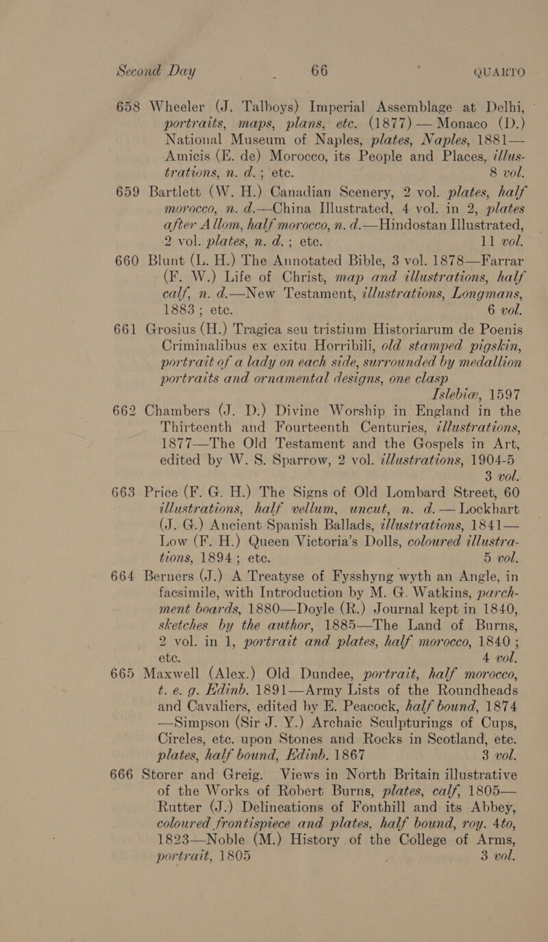 658 Wheeler (J. Talboys) Imperial Assemblage at Delhi, portraits, maps, plans, etc. (1877) — Monaco (D.) National Museum of Naples, plates, Naples, 1881— Amicis (E. de) Moroceo, its People and Places, ¢d/us- trations, n. d.; ete. 8 vol. 659 Bartlett (W. H.) Canadian Scenery, 2 vol. plates, half morocco, n. d.—China Illustrated, 4 vol. in 2, plates after Allom, half morocco, n. d.—Hindostan Illustrated, 2 vol. plates, n. d.; ete. 11 vol. 660 Blunt (L. H.) The Annotated Bible, 3 vol. 1878—Farrar (F. W.) Life of Christ, map and illustrations, half calf, n. d.—New Testament, éllustrations, Longmans, 1883 ; ete. 6 vol. 661 Grosius (H.) Tragica seu tristium Historiarum de Poenis Criminalibus ex exitu Horribili, old stamped pigskin, portrait of a lady on each side, surrounded by medallion portraits and ornamental designs, one clasp Islebia@, 1597 662 Chambers (J. D.) Divine Worship in England in the Thirteenth and Fourteenth Centuries, i//ustrations, 1877—The Old Testament and the Gospels in Art, edited by W.S. Sparrow, 2 vol. zllustrations, 1904-5 3 vol. 663 Price (F. G. H.) The Signs of Old Lombard Street, 60 illustrations, half vellum, uncut, n. d.— Lockhart (J. G.) Ancient Spanish Ballads, ¢//ustrations, 1841— Low (F. H.) Queen Victoria’s Dolls, coloured illustra- tions, 1894; ete. 5 vol. 664 Berners (J.) A Treatyse of Fysshyng wyth an Angle, in facsimile, with Introduction by M. G. Watkins, parch- ment boards, 1880—Doyle (R.) Journal kept in 1840, sketches by the author, 1885—The Land of Burns, 2 vol. in 1, portrait and plates, half morocco, 1840 ; ete. 4 vol. 665 Maxwell (Alex.) Old Dundee, portrait, half morocco, t. e. g. Edinb. 1891—Army fase of the Roundheads and Cavaliers, edited hy E. Peacock, half bound, 1874 —-Simpson (Sir J. Y.) Archaic Sculpturings of Cups, Circles, etc. upon Stones and Rocks in Scotland, ete. plates, half bound, Edinb. 1867 3 vol. 666 Storer and Greig. Views in North Britain illustrative of the Works of Robert Burns, plates, calf, 1805— Rutter (J.) Delineations of Fonthill and its Abbey, coloured frontispiece and plates, half bound, roy. 4to, 1823—Noble (M.) History of the an anne of wae portrait, 1805 3 vol.