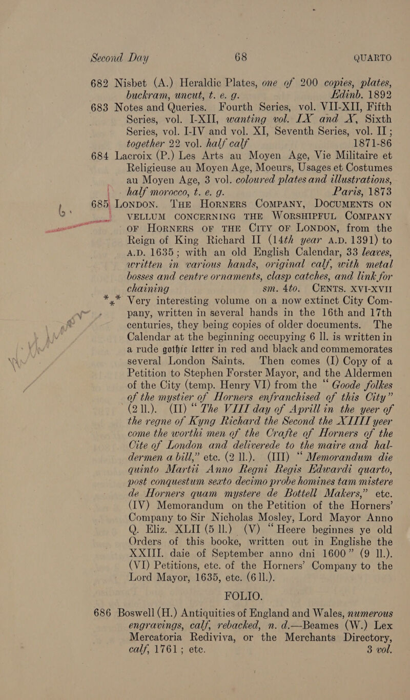 682 Nisbet (A.) Heraldic Plates, one of 200 copies, plates, buckram, uncut, t. €. g. Hdinb. 1892 683 Notes and Queries. Fourth Series, vol. VII-XII, Fifth Series, vol. LXII, wanting vol. LX and X, Sixth Series, vol. I-[V and vol. XI, Seventh Series, vol. II; together 22 vol. half calf 1871-86 684 Lacroix (P.) Les Arts au Moyen Age, Vie Militaire et Religieuse au Moyen Age, Moeurs, Usages et Costumes au Moyen Age, 3 vol. coloured plates and illustrations, | . half morocco, t. e. g. Paris, 1873 685 Lonpon. THE HorRNERS COMPANY, DOCUMENTS ON ' VELLUM CONCERNING THE WoORSHIPFUL COMPANY oF HoRNERS OF THE CiTY oF LONDON, from the Reign of King Richard II (14th year A.D. 1391) to A.D. 1635; with an old English Calendar, 33 leaves, written in various hands, original calf, with metal bosses and centre ornaments, clasp catches, and link for chaining sm. 4to0. CENTS. XVI-XVII Very interesting volume on a now extinct City Com- pany, written in several hands in the 16th and 17th centuries, they being copies of older documents. The Calendar at the beginning occupying 6 Il. is written in a rude gothic letter in red and black and commemorates several London Saints. Then comes (I) Copy of a Petition to Stephen Forster Mayor, and the Aldermen of the City (temp. Henry VI) from the “ Goode folkes of the mystier of Horners enfranchised of this City” (211.). (IL) “ The VITT day of Aprill in the yeer of the regne of Kyng Richard the Second the XITIT yeer come the worthi men of the Crafte of Horners of the Cite of London and deliverede to the maitre and hal- dermen a bill,” etc. (2 1l.). (III) “ Memorandum die quinto Martti Anno Regni Regis Kdwardi quarto, post conquestum sexto decimo probe honines tam mistere de Horners quam mystere de Bottell Makers,” ete. (IV) Memorandum on the Petition of the Horners’ Company to Sir Nicholas Mosley, Lord Mayor Anno Q. Eliz. XLII (5 11.) (V) “Heere beginnes ye old Orders of this booke, written out in Englishe the XXIII. daie of September anno dni 1600” (9 11.). (VI) Petitions, etc. of the Horners’ Company to the Lord Mayor, 1635, etc. (611). FOLIO. 686 Boswell (H.) Antiquities of England and Wales, numerous engravings, calf, rebacked, n. d.—Beames (W.) Lex Mercatoria Rediviva, or the Merchants Directory, calf, 1761; ete. 3 vol. PP TIT w