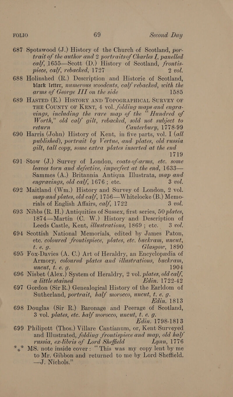 687 Spotswood (J.) History of the Church of Scotland, por- trait of the author and 2 portraitsaf Charles I, panelled calf, 1655—Scott (D.) History of Scotland, frontis- piece, calf, rebacked, 1727 2 vol. 688 Holinshed (R.) Description and Historie of Scotland, black letter, nwmerous woodcuts, calf rebacked, with the arms of George IIT on the side 1585 689 Hastep (E.) History AND TOPOGRAPHICAL SURVEY OF THE CoUNTY OF KENT, 4 vol. folding maps and engra- vings, including the rare map of the “ Hundred of Worth,” old calf gilt, rebacked, sold not subject to return Canterbury, 1778-99 690 Harris (John) History of Kent, in five parts, vol. I (all published), portrait by Vertue, and plates, old russia gilt, tall copy, some extra plates inserted at the end 1719 691 Stow (J.) Survey of London, coats-of-arms, etc. some leaves torn and defective, imperfect at the end, 1633— Sammes (A.) Britannia Antiqua Illustrata, map and engravings, old calf, 1676; ete. 3 vol. 692 Maitland (Wm.) History and Survey of London, 2 vol. map and plates, old calf, 1756—Whitelocke (B.) Memo- rials of English Affairs, calf, 1722 3 vol. 693 Nibbs (R. H.) Antiquities of Sussex, first series, 50 plates, 1874—Martin (C. W.) History and Description of Leeds Castle, Kent, c/lustrations, 1869; ete. 3 vol. 694 Scottish National Memorials, edited by James Paton, ete. hin Jrontispiece, plates, etc. buckram, uncut, t. @. Glasgow, 1890 695 Fox- Davies (A. C.) Art of Heraldry, an Encyclopedia of Armory, coloured plates and illustrations, buckram, uncut, t. @. g. 1904 696 Nisbet (Alex.) System of Heraldry, 2 vol. plates, old calf, a little stained Edin. 1722-42 697 Gordon (Sir R.) Genealogical History of the Earldom of Sutherland, portrait, half morocco, uncut, t. e. g. Edin. 18138 698 Douglas (Sir R.) Baronage and Peerage of Scotland, 3 vol. plates, etc. half morocco, uncut, t. e. g. Edin: 1798-1813 699 Philipott (Thos.) Villare Cantianum, or, Kent Surveyed and Illustrated, folding frontispiece and map, old half russia, ex-libris of Lord Sheffield Lynn, 1776 MS. note inside cover: “This was my copy lent by me to Mr. Gibbon and returned to me by Lord Sheffield. —dJ. Nichols.”