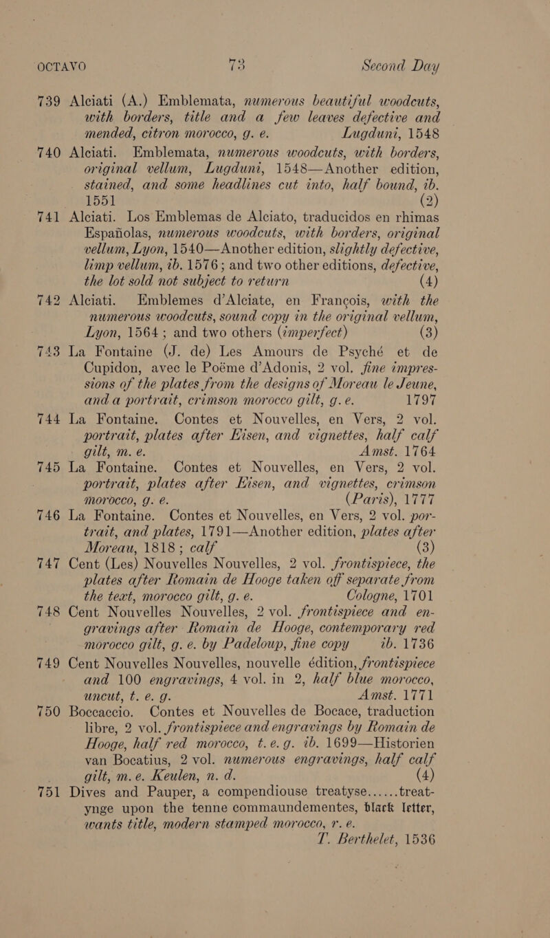 739 740 ~I fa bo 743 744 745 748 749 750 751 ve . Second Day Alciati (A.) Emblemata, numerous beautiful woodcuts, with borders, title and a few leaves defective and mended, citron morocco, g. é. Lugduni, 1548 Alciati. Emblemata, numerous woodcuts, with borders, original vellum, Lugduni, 1548—Another edition, stained, and some headlines cut into, half bound, ib. 1551 (2) Alciati. Los Emblemas de Alciato, traducidos en rhimas Espafolas, nwmerous woodcuts, with borders, original vellum, Lyon, 1540—Another edition, slightly defective, limp vellum, ib. 1576; and two other editions, defective, the lot sold not subject to return (4) Alciati. Emblemes d’Alciate, en Francois, with the numerous woodcuts, sound copy in the original vellum, Lyon, 1564; and two others (¢mperfect) (3) La Fontaine (J. de) Les Amours de Psyché et de Cupidon, avec le Poéme d’Adonis, 2 vol. jfine impres- sions of the plates from the designs of Moreau le Jeune, and a portrait, crimson morocco gilt, g. e. 1797 La Fontaine. Contes et Nouvelles, en Vers, 2 vol. portrait, plates after Eisen, and vignettes, half calf gilt, m. e. Amst. 1764 La Fontaine. Contes et Nouvelles, en Vers, 2 vol. portrait, plates after Hisen, and vignettes, crimson morocco, J. @. (Paris), 1777 La Fontaine. Contes et Nouvelles, en Vers, 2 vol. por- trait, and plates, 1791—Another edition, plates after Moreau, 1818; calf (3) Cent (Les) Nouvelles Nouvelles, 2 vol. frontispiece, the plates after Romain de Hooge taken off separate from the text, morocco gilt, g. é. Cologne, 1701 Cent Nouvelles Nouvelles, 2 vol. frontispiece and en- gravings after Romain de Hooge, contemporary red morocco gilt, g. e. by Padeloup, fine copy 2b. 1736 Cent Nouvelles Nouvelles, nouvelle édition, frontispiece and 100 engravings, 4 vol. in 2, half blue morocco, uncut, t. @. g. Amst. 1771 Boccaccio. Contes et Nouvelles de Bocace, traduction libre, 2 vol. frontispiece and engravings by Romain de Hooge, half red morocco, t.e.g. tb. 1699—Historien van Bocatius, 2 vol. numerous engravings, half calf gilt, m.e. Keulen, n. d. (4) Dives and Pauper, a compendiouse treatyse...... treat- ynge upon the tenne commaundementes, black letter, wants title, modern stamped morocco, 1. e. T. Berthelet, 1536