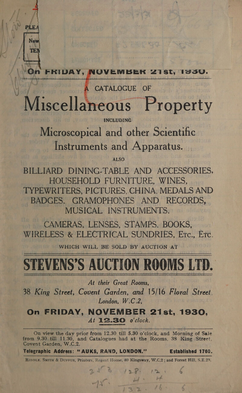  J \ *On FRIDAY, (OVEMBERK 21 st, 1vsU.      CATALOGUE OF “A iccelt eous Property INCLUDING Microscopical and other Scientific Instruments and Apparatus. ALSO BILLIARD DINING-TABLE AND ACCESSORIES, HOUSEHOLD FURNITURE, WINES, TYPEWRITERS, PICTURES, CHINA, MEDALS AND BADGES. GRAMOPHONES AND RECORDS, MUSICAL INSTRUMENTS. CAMERAS, LENSES, STAMPS. BOOKS, WIRELESS &amp; ELECTRICAL SUNDRIES, Etc., Etc. WHICH WILL BE SOLD BY AUCTION AT STEVENS’S AUCTION ROOMS LTD. At their Great Rooms, 38 King Street, Covent Garden, and 15/16 Floral Street. London, W.C.2, On FRIDAY, NOVEMBER 21st, 1930, : At 12.30 o'clock. RE day prior trom 12.30 fill 5.90 o'clock, and Morning of Sale from 9.30 till 11.30, and Catalogues had at the Rooms, 38 King Street, Covent Garden, W.C.2. Telegraphic Address: ‘‘ AUKS, RAND, LONDON.” Established 1760. Ripote, Situ &amp; Durrus, Printers, Regent House, 89 Kingsway, W.C.2 ; and Forest Hill, S.E.22. , “ : fo 1m =) a bch &gt; ao