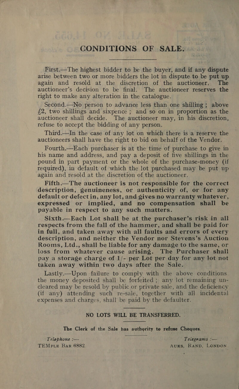 CONDITIONS OF SALE. First.—The highest bidder to be the buyer, and if any dispute arise between two or more bidders the lot in dispute to be put up again and resold at the discretion of the auctioneer. The auctioneer’s decision to be final. The auctioneer reserves the tight to make any alteration in the catalogue. Second.—No person to advance less than one shilling; above £2, two shillings and sixpence ; and so on in proportion as the auctioneer shall decide. The auctioneer may, in his discretion, refuse to accept the bidding of any person. Third.—In the case of any lot on which there is a reserve the auctioneers shall have the right to bid on behalf of the Vendor. Fourth.—Each purchaser is at the time of purchase to give in his name and address, and pay a deposit of five shillings in the pound in part payment or the whole of the purchase-money (if required), in default of which the lot purchased may be put up again and resold at the discretion of the auctioneer. Fifth.—The auctioneer is not responsible for the correct description, genuineness, or authenticity of, or for any default or defectin, any lot, and gives no warranty whatever, expressed or implied, and no compensation shall be payable in respect to any such matters. Sixth.—Each Lot shall be at the purchaser’s risk in all respects from the fall of the hammer, and shall be paid for in full, and taken away with all faults and errors of every description, and neither the Vendor nor Stevens’s Auction Rooms, Ltd., shall be liable for any damage to the same, or loss from whatever cause arising. The Purchaser shall pay a storage charge of 1/- per Lot per day for any lot not taken away within two days after the Sale. Lastly.—Upon failure to comply with the above conditions. the money deposited shall be forfeited ; any lot remaining un- cleared may be resold by public or private sale, and the deficiency (if any) attending such re-sale, together with all incidental expenses and charges, shall be paid by the defaulter. NO LOTS WILL BE TRANSFERRED. — The Clerk of the Sale has authority te refuse Cheques. Telephone :— | Telegrams :— TEMp te Bar 6882. AuKsS, RAND, LONDON.