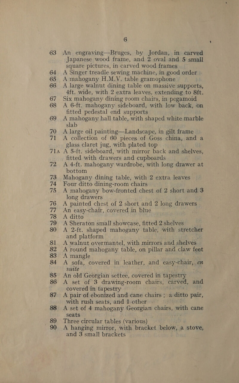 FTA 89 90 6 An engraving—Bruges, by Jordan, in carved Japanese wood frame, and 2 oval and 5 small square pictures, in carved wood frames A Singer treadle sewing machine, in good order A large walnut dining table on massive supports, 4ft. wide, with 2 extra leaves, extending to 8ft. Six mahogany dining room chairs, in pegamoid A 6-ft. mahogany sideboard, with low back, on fitted pedestal end supports A mahogany hall table, with shaped white marble slab A large oil painting—Landscape, in gilt frame | A collection of 60 pieces of Goss china, and a glass claret jug, with plated top A 5-ft. sideboard, with mirror back and shelves, fitted with drawers and cupboards A 4-ft. mahogany wardrobe, with long drawer at bottom Mahogany dining table, with 2 extra leaves Four ditto dining-room chairs A mahogany bow-fronted chest of 2 short and 3 long drawers. . A painted chest of 2 short and 2 long drawers An easy-chair, covered in blue ) A ditto A Sheraton small showcase, fitted 2 shelves | A 2-ft. shaped mahogany table, with stretcher and platform A walnut overmantel, with mirrors and shelves. A round mahogany table, on pillar and claw feet A mangle A sofa, covered in leather, and easy- chair, en sutte . An old Georgian settee: covered in tapestry A set of 3 drawing-room chairs, ead and covered in tapestry : A pair of ebonized and cane chairs; a ditto pair, with rush seats, and 1. other A set of 4 mahogany Georgian chairs, with cane seats : Three circular tables (various) A hanging mirror, with bracket below, a “stove,