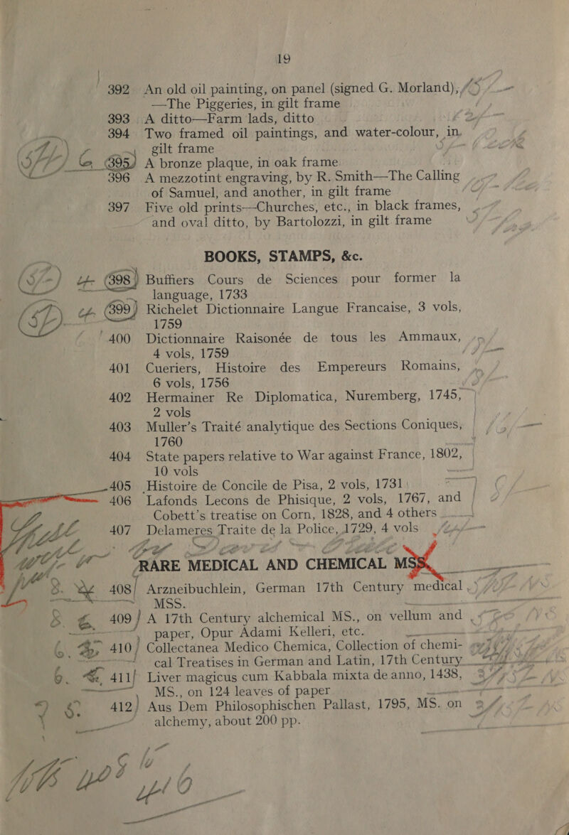 392 An old oil painting, on panel (signed G. Mayas) fi 5 “ —The Piggeries, in gilt frame | 3. A ditto—Farm lads, ditto Two framed oil paintings, and water- colour, in, gilt frame , te A bronze plaque, in oak frame A mezzotint engraving, by R. Smith—The Calling of Samuel, and another, in gilt frame ~ 397 Five old prints—Churches, etc., in black frames, and oval ditto, by Bartolozzi, in gilt frame  BOOKS, STAMPS, &amp;e. ee i ~y language, 1733 - tf 699) Richelet Dictionnaire Langue Francaise, 3 vols, 1759 400 Dictionnaire Raisonée de tous les Ammaux, -- 4 vols, 1759 | | i lone 401 Cueriers, Histoire des Empereurs Romains, , 6 vols, 1756 4 402 Hermainer Re Diplomatica, Nuremberg, 1745, 2 vols 403 Muller’s Traité analytique des Sections rs 1760 404 State papers relative to War against France, 1802, 10 vols | 405 Histoire de Concile de Pisa, 2 vols, 1731 | 1 406 Lafonds Lecons de Phisique, 2 vols, 1767, and } Cobett’s treatise on Corn, 1828, and 4 others : \ 407 _Delameres, eae de He Police, 1729, 4 vols ¢ Ae ef” ae PRARE MEDICAL “AND ‘CHEMICAL i ae » LA amare . / a8 : 408] Arzneibuchlein, German 17th Century medical .° 7. eee ety. IMSS. |  3 og 409) A 17th Century alchemical MS., on vellum and , eae Paper, Opur Adami Keller, ete. : AY &amp;: 410) Collectanea Medico Chemica, Collection of chemi- ry Seg t -f cal Treatises in German and Latin, 17th Century_ “*/ 6. ra 4l 1 Liver magicus cum Kabbala mixta de anno, 1438, © os + RB MS., on 124 leaves of paper a *) =. 412; Aus Dem Philosophischen Pallast, 1795, MS.on 2/4 } 1 alchemy, about 200 pp. - a wo As