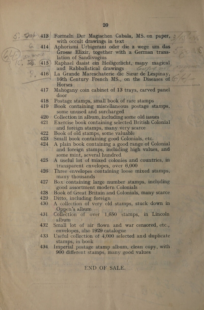 20 413 Formeln Der Magischen Cabala, MS.on paper, © ~ with occult drawings in text : 414 Aphorismi Urbigerani oder die z wege um das _ lation of Sandivogius : 415» Raphael dasist ein Heiligerlicht, PDT Tate ~ and Rabbalistical drawings teers _ 416\ La Grande Mareschaterie dic Sieur de Lespinay, _ | _--—“ 16th Century French MS., on the Diseases of | (c Horses . 417 Mahogany coin cabinet of 13 trays, carved panel door 418° Postage stamps, small book of rare stamps 419 Book containing miscellaneous postage stamps, some unused and surcharged 420. Collection in album, including some old issues 421 Exercise book containing selected British Colonial and foreign stamps, many very scarce 422 Book of old stamps, some valuable 423 Small book containing good Colonials, etc. 424 A plain book containing a good range of Colonial : and foreign stamps, including high values, and some mint, several hundred 425 A useful lot of mixed colonies and countries, in transparent envelopes, over 6,000 426. Three envelopes containing loose mixed stamps, many thousands 427 Box containing large number stamps, including good assortment modern Colonials 428 Book of Great Britain and Colonials, many scarce 429 Ditto, including foreign 430 &lt;A collection of very old stamps, stuck down in Oppen’s album 431 Collection of over 1,650 stamps, in Lincoln album 432 Small lot of air flown and war censored, etc., envelopes, also 1929 catalogue 433 Useful collection of 4,000 selected and duplicate stamps, in book 434. Imperial postage stamp album, clean copy, with 900 different stamps, many good values END Os SALE.