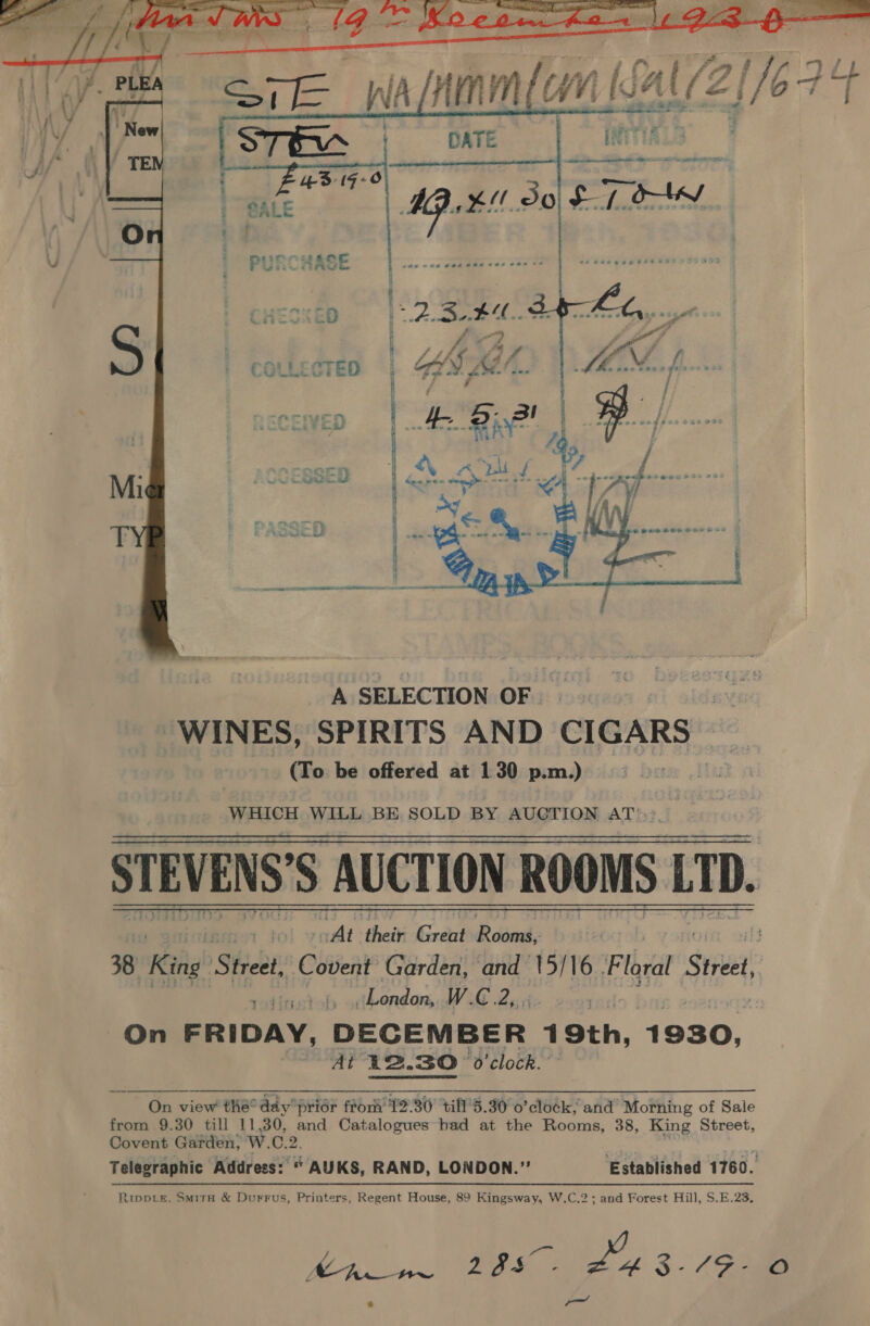   STEVENS'S AUCTION ROOMS LTD yee ti their Great PR cianal: if} 38 Reine! Street, Covent Garden, and 15/16 Floral yess! | :fitsetob odbondon, W.C.2,, 3 On FRIDAY, DECEMBER 19th, 1930, AP R2.BO O'clock. '   On view thé° day prior frori' 12.30 till'5.30 o’clo¢k, and’ Morning of Sale from 9.30 till 11,30, and Catalogues had at the Rooms, 38, King Street, Covent Garden; W.C.2. Telegraphic Address: “ AUKS, RAND, LONDON.” ‘Established 1760. Rippie, SMirH &amp; Durrus, Printers, Regent House, 89 Kingsway, W.C.2; and Forest Hill, S.E.23, Bp oi ee 3 (ae