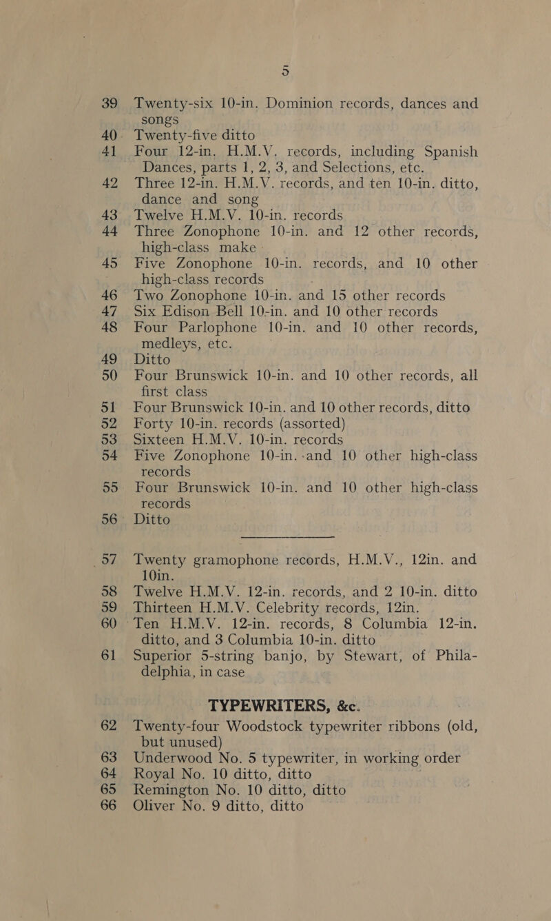 39 40 4] 42 43 44 45 46 47 48 49 50 51 52 53 54 ‘Be 58 59 60 61 62 63 64 65 66 o Twenty-six 10-in. Dominion records, dances and songs Twenty-five ditto Four 12-in. H.M.V. records, including Spanish Dances, parts 1, 2, 3, and Selections, etc. Three 12-in. H.M.V. records, and ten 10-in. ditto, dance and song Twelve H.M.V. 10-in. records Three Zonophone 10-in. and 12 other records, high-class make » Five Zonophone 10-in. records, and 10 other high-class records Two Zonophone 10-in. and 15 other records Six Edison Bell 10-in. and 10 other records Four Parlophone 10-in. and 10 other records, medleys, etc. Ditto Four Brunswick 10-m. and 10 other records, all first class Four Brunswick 10-in. and 10 other records, ditto Forty 10-in. records (assorted) Sixteen H.M.V. 10-in. records Five Zonophone 10-in.-and 10 other high-class records Four Brunswick 10-in. and 10 other high-class records Ditto Twenty gramophone records, H.M.V., 12in. and 10in. Twelve H.M.V. 12-in. records, and 2 10-in. ditto Thirteen H.M.V. Celebrity records, 12in. ditto, and 3 Columbia 10-in. ditto Superior 5-string banjo, by Stewart, of Phila- delphia, in case TYPEWRITERS, &amp;c. Twenty-four Woodstock typewriter ribbons (old, but unused) Underwood No. 5 typewriter, in working order Royal No. 10 ditto, ditto Remington No. 10 ditto, ditto Oliver No. 9 ditto, ditto