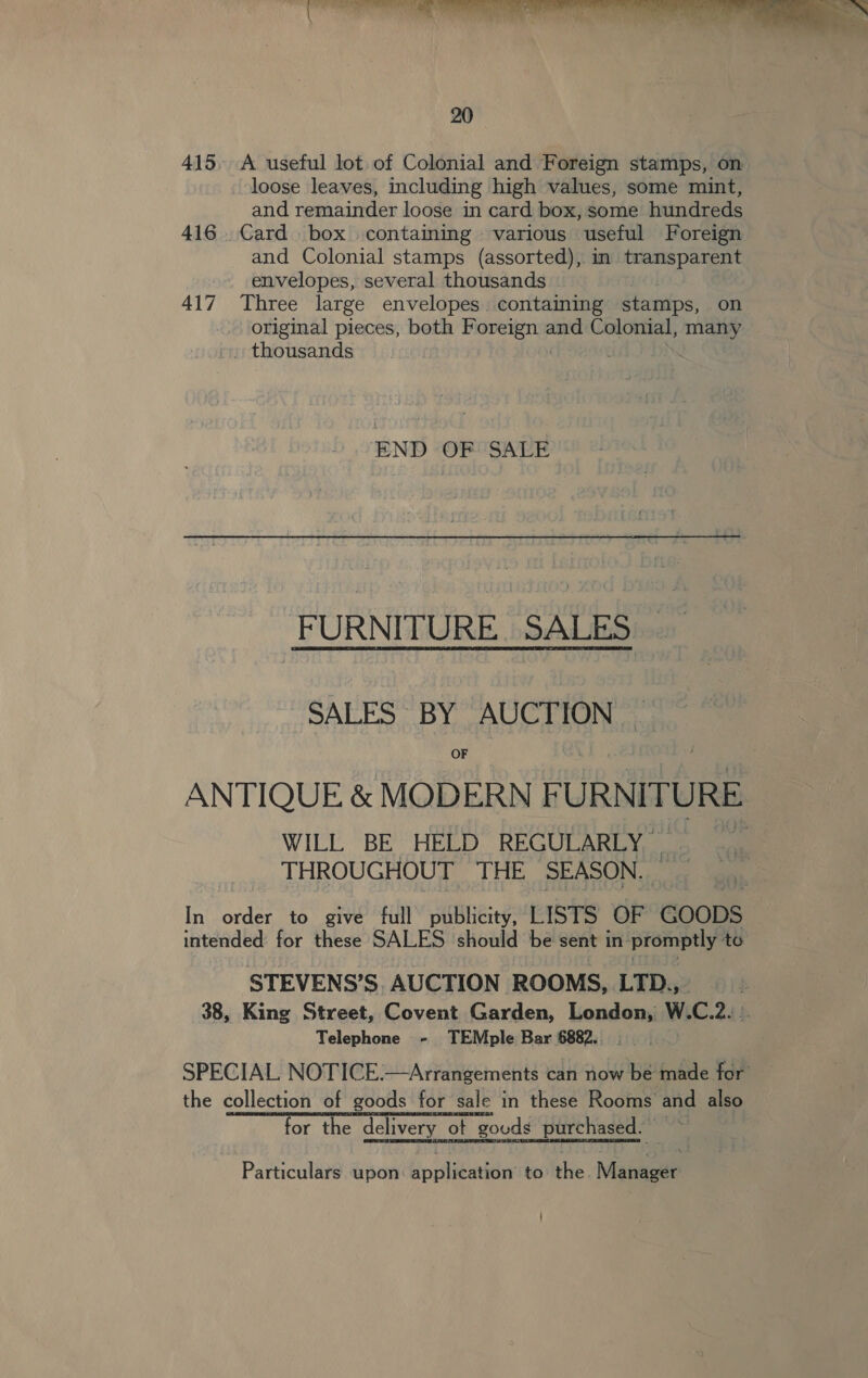 415, A useful lot. of Colonial and Foreign stamps, on loose leaves, including high values, some mint, and remainder loose in card box, some hundreds 416. Card box containing various useful Foreign and Colonial stamps (assorted), in transparent envelopes, several thousands | 417 Three large envelopes containing stamps, on original pieces, both ee and Colonial, many . thousands | END OReS\Er FURNITURE. SALES SALES BY AUCTION OF ANTIQUE &amp; MODERN FURNITURE WILL BE HELD REGULARLY THROUGHOUT THE SEASON. In order to give full publicity, LISTS OF Coops intended for these SALES should be sent in promptly to STEVENS’S, AUCTION ROOMS, LTD., 38, King Street, Covent Garden, London, W.C.2. .. Telephone - TEMple Bar 6882... .  the collection of goods for sale in these Rooms and also for the delivery ot gouds purchased. — Particulars upon: application to the. Manager |