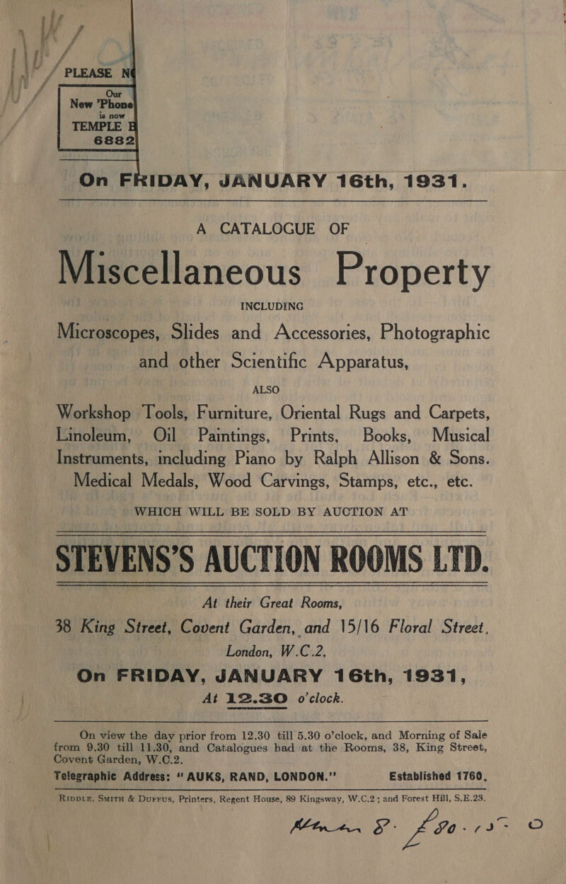  On FRIDAY, JANUARY 16th, 1931. A CATALOGUE OF Miscellaneous Property INCLUDING Microscopes, Slides and Accessories, Photographic and other Scientific Apparatus, ALSO Workshop Tools, Furniture, Oriental Rugs and Carpets, Linoleum, Oil Paintings, Prints, Books, Musical Instruments, including Piano by Ralph Allison &amp; Sons. Medical Medals, Wood Carvings, Stamps, etc., etc. WHICH WILL BE SOLD BY AUCTION AT STEVENS’S AUCTION ROOMS LTD. i; At their Great Rooms, 38 King Street, Covent Garden, and \5/16 Floral Street, : London, W.C.2, On FRIDAY, JANUARY 16th, 1931, At 12.30 o'clock. On view the day prior from 12.30 till 5.30 o’clock, and Morning of Sale from 9.30 till 11.30, and Catalogues had at the Rooms, 38, King Street, Covent Garden, W.C.2. Telegraphic Address: “ AUKS, RAND, LONDON.” Established 1760, Rippbie, Smitu &amp; Durrus, Printers, Regent House, 89 Kingsway, W.C.2; and Forest Hill, S.E.23. (Cine, 8 £o0-0 on aa oO