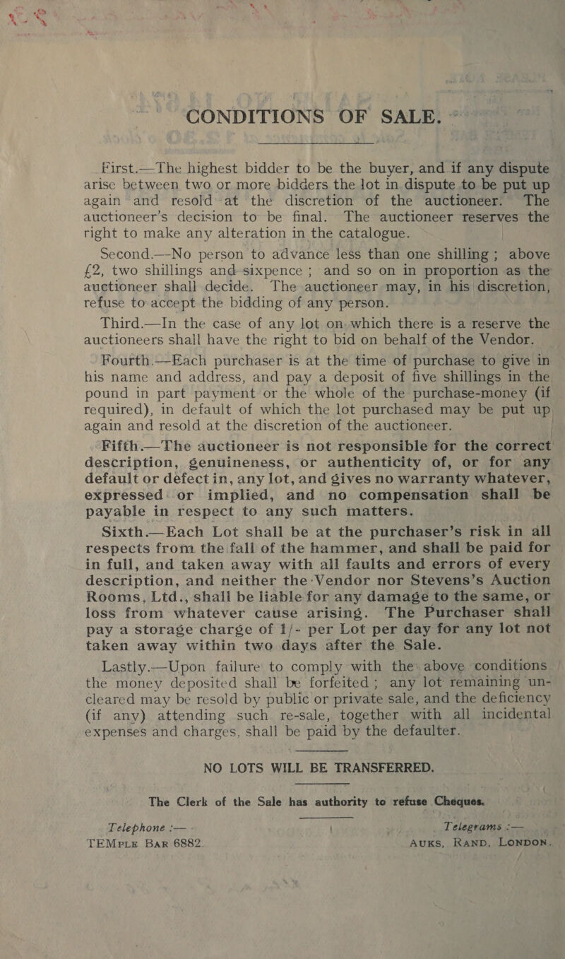 Pen CONDITIONS OF SALE. ~~ First.._The highest bidder to be the buyer, and if any dispute arise between two or more bidders the lot in dispute to be put up again and resoldat the discretion of the auctioneer.’ The By RT Si decision to be final. The auctioneer reserves the right to make any alteration in the catalogue. Second.—No person to advance less than one shilling; above £2, two shillings and-sixpence ; and so on in proportion as the auctioneer shall decide. The auctioneer may, in his discretion, refuse to accept the bidding of any person. Third.—In the case of any lot on.which there is a reserve the auctioneers shall have the right to bid on behalf of the Vendor. Fourth.—Each purchaser is at the time of purchase to give in his name and address, and pay a deposit of five shillings in the pound in part payment or the whole of the purchase-money (if required), in default of which the lot purchased may be put up again and resold at the discretion of the auctioneer. . Fifth.— The auctioneer is not responsible for the correct description, genuineness, or authenticity of, or for any default or defectin, any lot, and gives no warranty whatever, expressed : or implied, and no compensation shall be payable in respect to any such matters. Sixth.—Each Lot shall be at the purchaser’s risk in all respects from the fall of the hammer, and shall be paid for in full, and taken away with all faults and errors of every description, and neither the - Vendor nor Stevens’s Auction Rooms, Ltd., shall be liable for any damage to the same, or loss from whatever cause arising. The Purchaser shall pay a storage charge of 1/- per Lot per day for any lot not taken away within two days after the Sale. Lastly.—Upon failure to comply with the: above : conditions. | the money deposited shall be forfeited; any lot remaining un- cleared may be resold by public or private sale, and the deficiency (if any) attending such re-sale, together with all incidental expenses and charges, shall be paid by the defaulter. NO LOTS WILL BE TRANSFERRED. The Clerk of the Sale has authority te refuse Cheques. Telephone :— - ’ Telegrams :— TEMp LE Bar 6882. AUKS, RAND, LONDON.