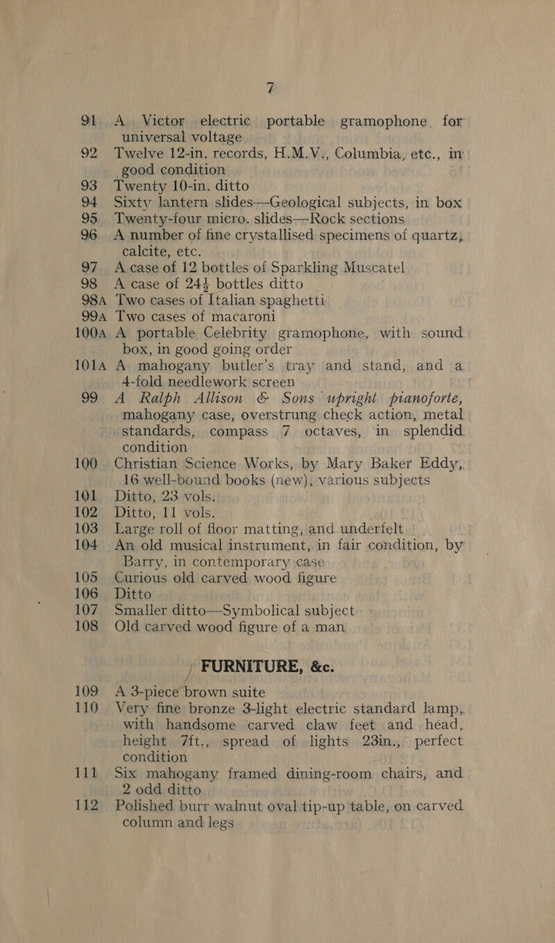O1 A. Victor electric portable gramophone for universal voltage Twelve 12-in. records, H.M.V., Columbia, etc., in good condition Twenty 10-in. ditto Sixty lantern slides—Geological subjects, in box Twenty-four micro. slides—Rock sections A number of fine crystallised specimens of quartz, calcite, etc. A case of 12 bottles of Sparkling Muscatel A case of 244 bottles ditto Two cases of Italian spaghetti Two cases of macaroni A portable Celebrity gramophone, with sound box, in good going order A mahogany butler’s tray and stand, and a 4-fold needlework screen A Ralph Allison &amp; Sons upright pianoforte, mahogany case, overstrung check action, metal id 100 . 101 102 103 104 105 106 107 108 109 110 111 112 condition Christian Science Works, by Mary Baker Eddy, 16 well-bound books (new), various subjects Ditto, 23. vols. Ditto, 11 vols. Large roll of floor matting, and underielt An old musical instrument, in fair condition, by Barry, in contemporary case . Curious old carved wood figure Ditto Smaller ditto—Symbolical Thi douk Old carved wood figure of a man / FURNITURE, &amp;c. A 3-piece brown suite Very fine bronze 3-light electric standard lamp, with handsome carved claw feet and head, height 7ft., spread of lights 23in., perfect condition Six mahogany framed dining-room chairs, and 2 odd ditto Polished burr walnut oval tip-up table, on carved column and legs