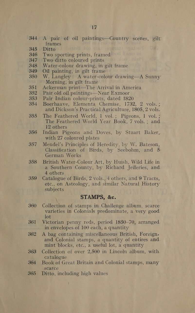 344 346 347 348 349 350 351 352 353 354 355 356 357 358 359 360 361 362 363 364 365 17 A pair of oil paintings—Country &gt; gilt: frames Ditto Two sporting prints, framed Two ditto coloured prints Water-colour drawing, in gilt frame Oil painting, in gilt frame W. Langley: A water-colour drawing—A Sunny” Morning, in gilt frame Ackerman print—The Arrival in hte tie4. Pair old oil paintings—-Near Exmoor Pair Indian colour-prints, dated 1820 Boerhaave, Elementa Chemiae, 1732, 2 vols. ; and Dickson’s Practical Agriculture, 1805, 2 vols. The Feathered World, 1 vol.; Pigeons, 1 vol. ; The Feathered World Year Book, 7 vols. ; and. 12 others Indian Pigeons and Doves, by Stuart Baker,. with 27 coloured plates Mendel’s Principles of Heredity, by W. Bateson, Classification of Birds, by Seebohm, and 5: German Works British Water-Colour Art, by Huish, Wild Life in a Southern County, by Richard Jefferies, and. 4 others Catalogue of Birds, 2 vols., 4 others, and 9 Tracts, etc., on Asteology, and similar Natural History subjects STAMPS, &amp;c. Collection of stamps in Challenge album, scarce varieties in Colonials predominate, a very good lot Victorian penny reds, period 1850-70, arranged in envelopes of 100 each, a quantity A bag containing miscellaneous British, Foreign, and Colonial stamps, a quantity of entires and mint blocks, etc., a useful lot, a quantity Collection of over 2,500 in Lincoln album, with catalogue Book of Great Britain and Colonial stamps, many scarce Ditto, including high values