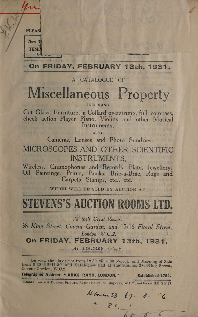   “On FRIDAY; FEBRUARY 13th, 1931,  A CATALOGUE OF Miscellaneous Property INCLUDING Cut Clee Furniture, a Collard overstrung, full compass, check action Player Piano, Violins and other Musical Thetruimente: ALSO Cameras, Lenses and Photo Sundries. MICROSCOPES AND OTHER SCIENTIFIC | INSTRUMENTS, Wireless, Gramophones and‘*Récords, Plate, Jewel len Oil Paihitings, Prints, Books, Bric-a-Brac, Rugs and Carpets, Stamps, etc., étc. WHICH WILL BE SOLD BY AUCTION ‘AT | hai At their Great Rooms, 38 King Street, Covent: Garden, and 15/16 itioent Street, | ’ London, W.C.2, | On FRIDAY, FEBRUARY 13th, 1931, At 12.30 o clock,   On view the day prior from-12.30 till 5.30 o’clock, and Morning of Sale from 9.30 ‘till'11.30, and ia aga had at the Rooms, 38, King Street, Covent Garden, W. C.2. Telegraphic” ‘Address: AUKS, RAND, LONDON. me _ Established 1760. Rwwotr, SMITH &amp; Bolts, Printers, Regent House, 89 Kingsway, W.C.2; and Forest Hill, S E.23  Aft. 33 67. PONS “er NRE er a