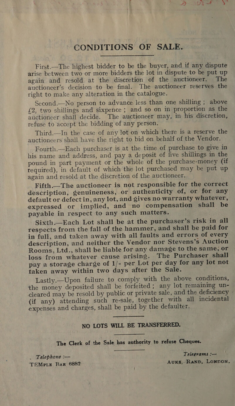 CONDITIONS OF SALE. First.—The highest bidder to be the buyer, and if any dispute arise between two or more bidders the lot in dispute to be put up again and resold at the discretion of the auctioneer. The auctioncer’s decision to be final. The auctioneer reserves the right to make any alteration in the catalogue. Second.—No person to advance less than one shilling ; above £2, two shillings and sixpence ; and so on in proportion as the auctioneer shall decide. The auctioneer may, in his discretion, refuse to accept the bidding of any person. Third.—In the case of any lot on which there is a reserve the auctioneers shall have the right to bid on behalf of the Vendor. Fourth.—Each purchaser is at the time of purchase to give in his name and address, and pay a deposit of five shillings in the pound in part payment or the whole of the purchase-money (if required), in default of which the lot purchased may be put up again and resold at the discretion of the auctioneer. Fifth.—The auctioneer is not responsible for the correct description, genuineness, or authenticity of, or for any default or defect in, any lot, and gives no warranty whatever, expressed or implied, and no compensation shall be payable in respect to any such matters. Sixth._Each Lot shall be at the purchaser’s risk in all respects from the fall of the hammer, and shall be paid for in full, and taken away with all faults and errors of every description, and neither the Vendor nor Stevens’s Auction Rooms, Ltd., shall be liable for any damage to the same; or loss from whatever cause arising. The Purchaser shall pay a storage charge of 1/- per Lot per day for any lot not taken away within two days after the Sale. Lastly.—Upon failure to comply with the above conditions, the money deposited shall be forfeited; any lot remaining un- cleared may be resold by public or private sale, and the deficiency - (if any) attending such re-sale, together with all incidental expenses and charges, shall be paid by the defaulter.  NO LOTS WILL BE TRANSFERRED. The Clerk ‘of he: Sele has authority to refuse Cheques. Telephone :—— Telegrams :— ‘TEMpiLe Bar 6882 Auks, Ranp, LONDON.