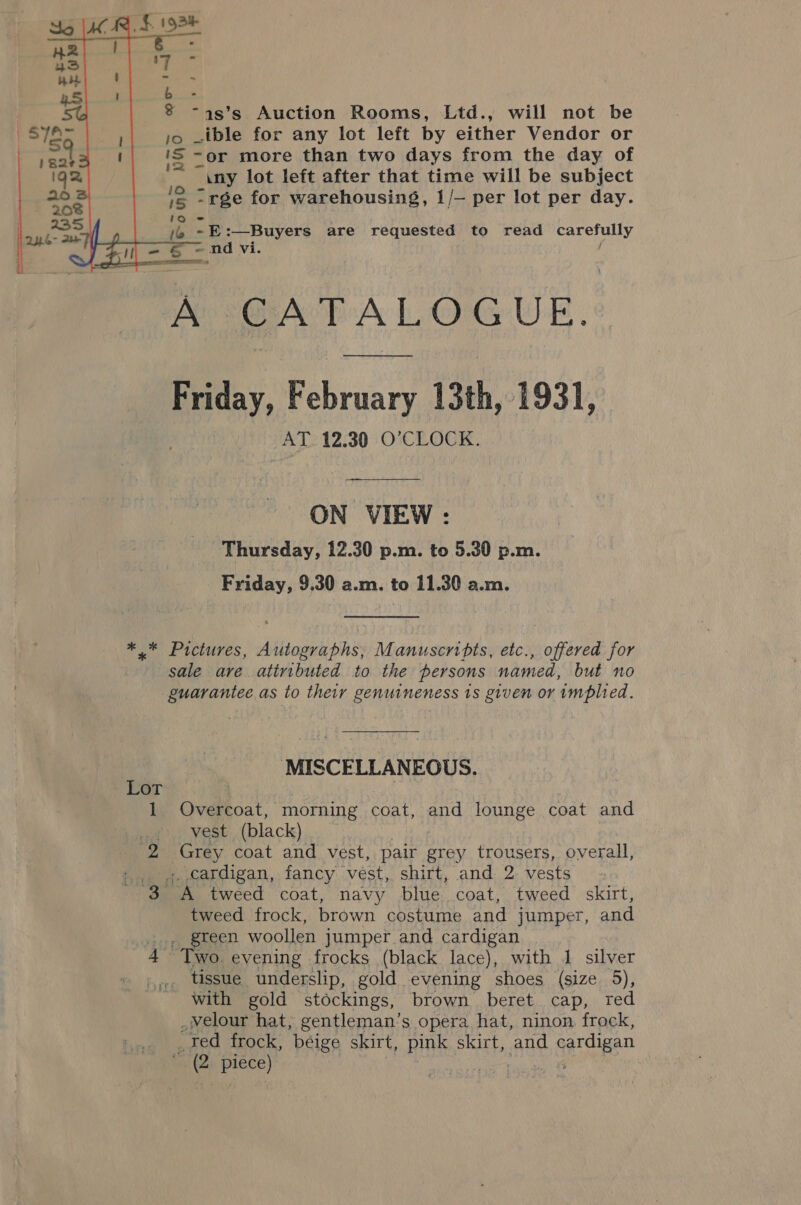 -as’s Auction Rooms, Ltd., will not be _ible for any lot left by either Vendor or    10 re 'S -or more than two days from the day of Qa _iny lot left after that time will be subject ry = -rge for warehousing, 1/- per lot per day. Fate | 2 -E: :—Buyers are requested to read carefully r -&amp;- und vi. a CATALOGUE. — Friday, February 13th, 1931, AT. 12.30 O'CLOCK. ON VIEW : Thursday, 12.30 p.m. to 5.30 p.m. Friday, 9.30 a.m. to 11.30 a.m. *.* Pictures, Autographs, Manuscripts, etc., offered for sale are attributed to the persons named, but no guarantee as to their genuineness 1s given or implied. MISCELLANEOUS. Lot 1 Overcoat, morning coat, and lounge coat and vest (black) 4 ‘Grey coat and vest, pair grey trousers, overall, - cardigan, fancy vest, shirt, and 2 vests i 4 tweed coat, navy blue..coat, tweed skirt, tweed frock, brown costume and jumper, and green woollen jumper and cardigan 4 Two. evening frocks (black lace), with 1 silver with gold stockings, brown beret cap, red _velour hat, gentleman’s opera hat, ninon frock, _ted frock, béige skirt, pink skirt, and d cardigan 2 ° ei frre