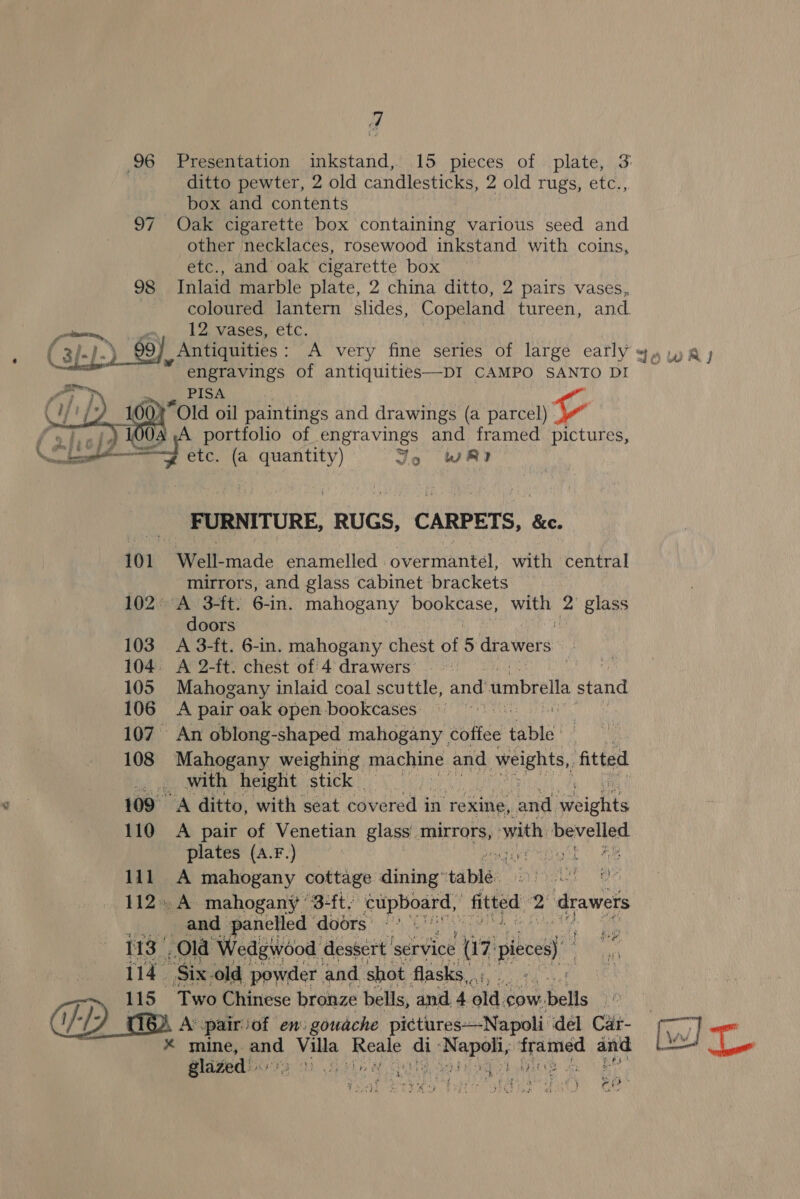 y 96 Presentation inkstand, 15 pieces of plate, 3 ditto pewter, 2 old candlesticks, 2 old rugs, etc., box and contents 97 Oak cigarette box containing various seed and other necklaces, rosewood inkstand with coins, etc., and oak cigarette box 98 Inlaid marble plate, 2 china ditto, 2 pairs vases, coloured lantern slides, Copeland tureen, and a . 12 vases, etc. : ( af.) .) 99) Antiquities : A ‘very fine series of large eatly yy, wry engravings of antiquities—DI CAMPO SANTO DI   PISA “Old oil paintings and drawings (a parcel) v f states f We a of engravings and framed pictures, eal i ae (a quantity) Jo wR? FURNITURE, RUGS, CARPETS, &amp;e. 101 Well- made enamelled overmantel, with central mirrors, and glass cabinet brackets 102A 3-ft: 6-in. mahogany CSS Get with, a glass doors 103 A 3-ft. 6-in. mahogany chest of 5 drawers 104. A 2-ft. chest of 4 drawers). it 105 Mahogany inlaid coal scuttle, and umbrella stand 106 A pair oak open bookcases 107. An oblong- -shaped mahogany | toltée tabla! ee 108 Mahogany weighing machine and weights, fitted ... with height stick ) 109 A ditto, with seat covered in rexine, and. gbichitd 110 A pair of Venetian glass’ mirrors, with nev piled plates (A.F.) eget | Fe 111 A mahogany cottage dining’ tabiee’ Phe Ser 112. A mahogany ’3-ft. ae Rcctn fitted, 2 drawers nj and panelled doors’ © 113 Ola Wedgwood dessert’ service a7 pibeest 114 Six. old powder and shot. flasks, ray DP 115 Two Chinese bronze bells, and 4 old. cow. bells ‘Raat Av pairof en: gowache pictures—Napoli dél Cat- 2 mine, and Vill Reale d ah L anet tram ain [Ww] an glaze We i hs ee (Gore ae ff oes