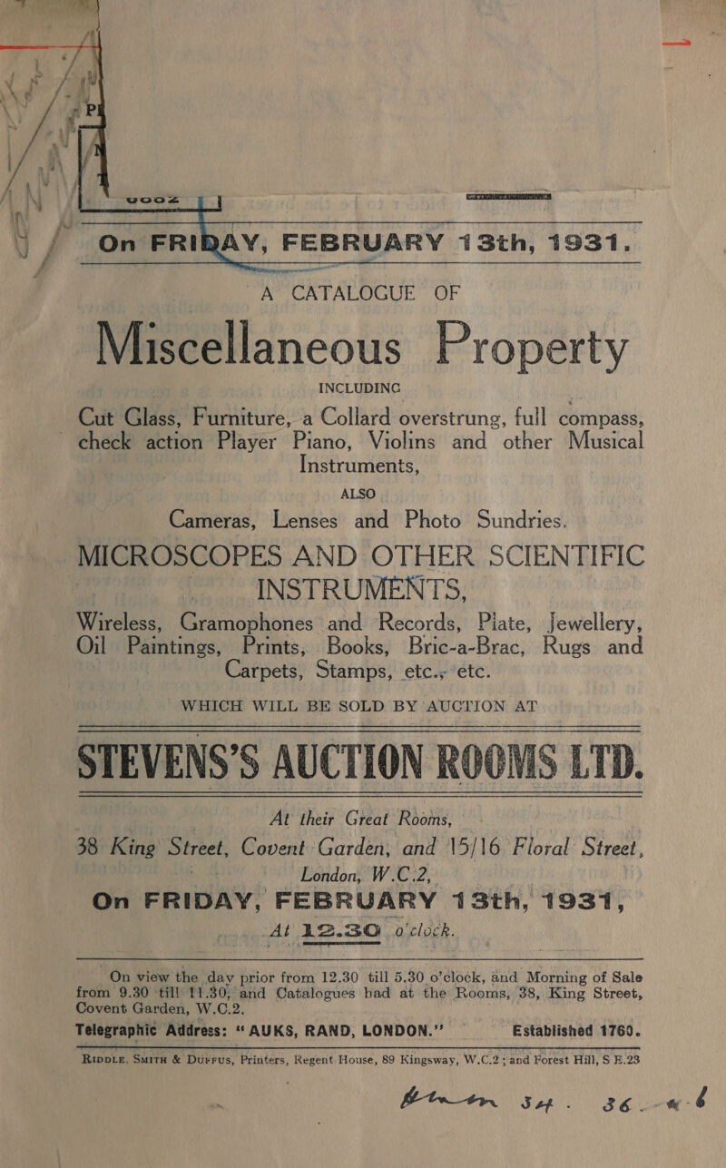  AY, FEBRUARY 13th, 1931.  Cut Glass, Furniture, a Collard overstrung, full compass, ~ check action Player Piano, Violins and other Musical Pctrintenes, ALSO. Cameras, Lenses and Photo Sundries. MICROSCOPES AND OTHER SCIENTIFIC | INSTRUMENTS, Wireless, Gramophones and Records, Piate, Jewellery, Oil Paintinies, Prints, Books, Bric-a-Brac, Rugs and Carpets, Stamps, etc.; ‘etc. WHICH WILL BE SOLD BY AUCTION AT STEVENS’S AUCTION ROOMS LTD. At their Great Rooms, ; 38 King Street, Covent Garden, and \5/ 16 Floral Street, London, W. ee On FRIDAY, FEBRUARY 43th, 1931, Al 12. 30 o'clock.  from 9.30 till 11.30, and Catalogues had at the Rooms, 38, King Street, Covent Garden, W. C.2. Telegraphic Address: “AUKS, RAND, LONDON.” —_ Established 1760. Riwpte, Smita &amp; Durrus, Printers, Regent House, 89 Kingsway, W.C.2;/and Forest Hill, S E.23