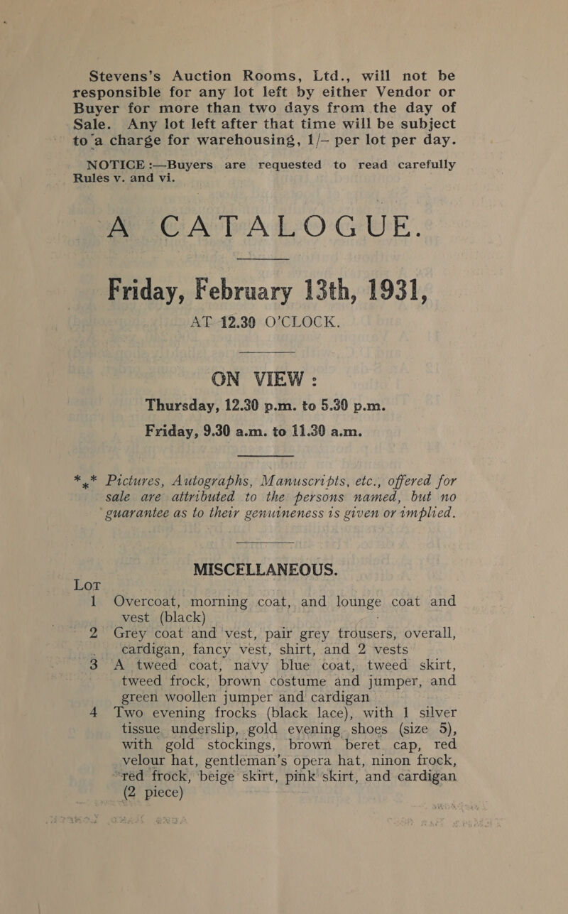 Stevens’s Auction Rooms, Ltd., will not be responsible for any lot left by either Vendor or Buyer for more than two days from the day of Sale. Any lot left after that time will be subject toa charge for warehousing, 1/— per lot per day. NOTICE :—Buyers are requested to read carefully Rules v. and vi. MCA PALOGUE. Friday, February 13th, 1931, AT 12.30 O’CLOCK. ON VIEW : Thursday, 12.30 p.m. to 5.30 p.m. Friday, 9.30 a.m. to 11.30 a.m. *.* Pictures, Autographs, Manuscripts, etc., offered for sale are attributed to the persons named, but no ‘guarantee as to their genuineness ts given or implied. MISCELLANEOUS. Lor 1 Overcoat, morning coat, and lounge coat and vest (black) 2 Grey coat and vest, pair grey trousers, overall, _ cardigan, fancy vest, shirt, and 2 vests 3 A tweed coat, navy blue coat, tweed skirt, - tweed frock, brown. costume and jumper, and green woollen jumper and cardigan 4 Iwo evening frocks (black lace), with 1 silver tissue underslip, gold evening. shoes (size 5), with gold stockings, brown beret cap, red velour hat, gentleman’s opera hat, ninon frock, “red frock, beige es pink’ skirt, ‘and cardigan (2 piece)