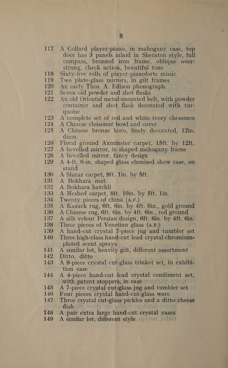 117 118 19 120 121 122 123 124 125 126 127 128 20 130 131 132 133 134 135 136 137 138 139 140 141 142 143 144 8 A Collard player-piano, in mahogany case, top door has 3 panels inlaid in Sheraton style, full compass, bronzed iron frame, oblique over- strung, check action, beautiful tone Sixty-five rolls of player-pianoforte music Two plate-glass mirrors, in gilt frames An early Thos. A. Edison phonograph Seven old powder and shot flasks os An old Oriental metal-mounted belt, with powder container and shot flask decorated with tur- quoise A complete set of red and white ivory chessmen A Chinese cloisonné bowl and cover A Chinese bronze koro, finely decorated, 12in. diam. A bevelled mirror, in shaped mahogany frame A bevelled mirror, fancy design A 4-ft. 6-in. shaped glass ebonised show case, on stand A Shiraz carpet, 9ft. lin. by ft. A Bokhara mat A Bokhara hatchli A Meshed carpet, 8ft. 10in. by 5ft. lin. Twenty pieces of china (A.F.) A Kazack rug, 6ft. 6in. by 4ft. 6in., gold ground A Chinese rug, 6ft. 6in. by 4ft. 6in., red ground A silk velour Persian design, 6ft. 6in. by 4ft. 6in. Three pieces of Venetian glass (A.F.) A hand-cut crystal 7-piece jug and tumbler set Three high-class hand-cut lead crystal chromium- plated scent sprays A similar lot, heavily gut, different assortment Ditto, ditto A 9-piece crystal cut-glass trinket set, in exhibi- tion case A 4-piece hand-cut lead crystal condiment set, 145 146 148 = 149 A 7-piece crystal eut-glass jug and Ainbles set Four pieces crystal hand-cut-glass ware Three be: cut- ices Sess and a ditto cheese ' dish: JA: pair éxtra large hand- cut: crystal vases A similar lot; different style .« PALS