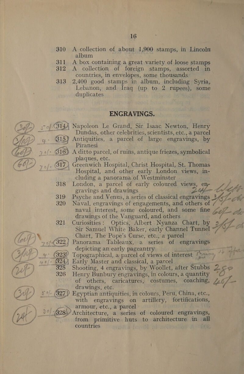 310 A collection of about 1,900 stamps, in Lincoln album 311 &lt;A box containing a great variety of loose stamps 312 A collection of foreign stamps, assorted in countries, in envelopes, some thousands 313 2,400 good stamps in album, including Syria, Lebanon, and Iraq (up to 2 rupees), some duplicates by Me ENGRAVINGS. -B1gh Napoleon Le Grand, Sir Isaac Newton, Henry Dundas, other celebrities, scientists, etc., a parcel ‘@ Antiquities, a parcel of large engravings, by Py el celvauttest - O16) A ditto parcel, of ruins, antique friezes, symbolical en plaques, etc. B17) Greenwich Hospital, Christ Hospital, St. Thomas Hospital, and other early London views, in- cluding a panorama of Westminster 318 London, a parcel of early coloured views, er gravings and drawings 24 — naval interest, some coloured, and some fine otf f=» vel drawings of the Vanguard, and others eu Curiosities: Optics, Albert Nyanza Chart, by - AGT. “fh at Sir Samuel White Baker, early Channel Tunnel “/ ae Chart, The Pope’s Curse, etc., a parcel Panorama Tableaux, a series of ve Ms depicting an early pageantry\: &gt;). use ie 4 (323) Topographical, a parcel of views of interest C a ie - B24) Early Master and classical, a. parcel ~325 Shooting, 4 engravings, by Woollet, after Stubbs 326 Henry Bunbury engravings, in colours, a quantity of others, caricatures, costumes, coaching, a. ATA WINGS, .eL: - (827) Egyptian antiquities, in colours, Peru, China, etc., with engravings on artillery, fortifications, ‘\ armour, etc., a parcel (28) Architecture, a series of coloured engravings, from primitive huts to architecture in all countries : leis
