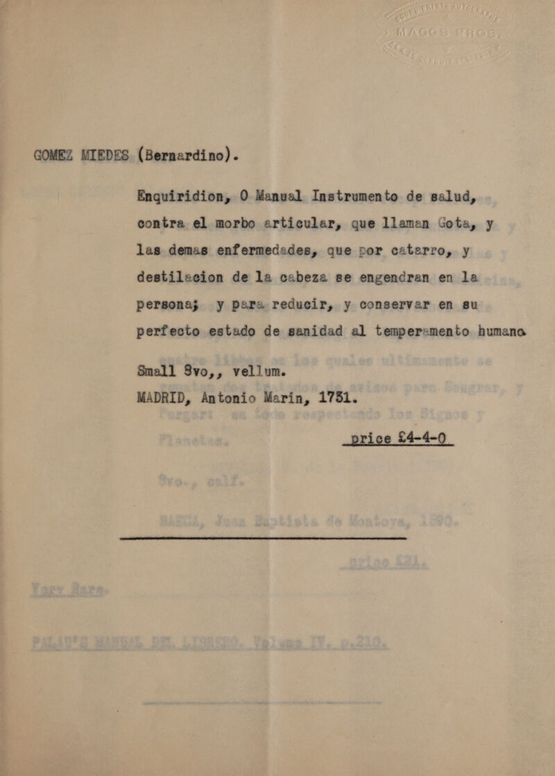 MIEDES (Bernardino).   GOMEZ Enguiridion, 0 Manual Instrumente de salud, contra el morbo articular, gue llaman Gota, y las demas enfermededes, que por caterro, y destilscion de la cabeza se engendren en la persona; y para reducir, y conservar en su perfecto estado de sanidad al tempersmento humana Small 8vo,, vellum. MADRID, Antonio Marin, 1751. 