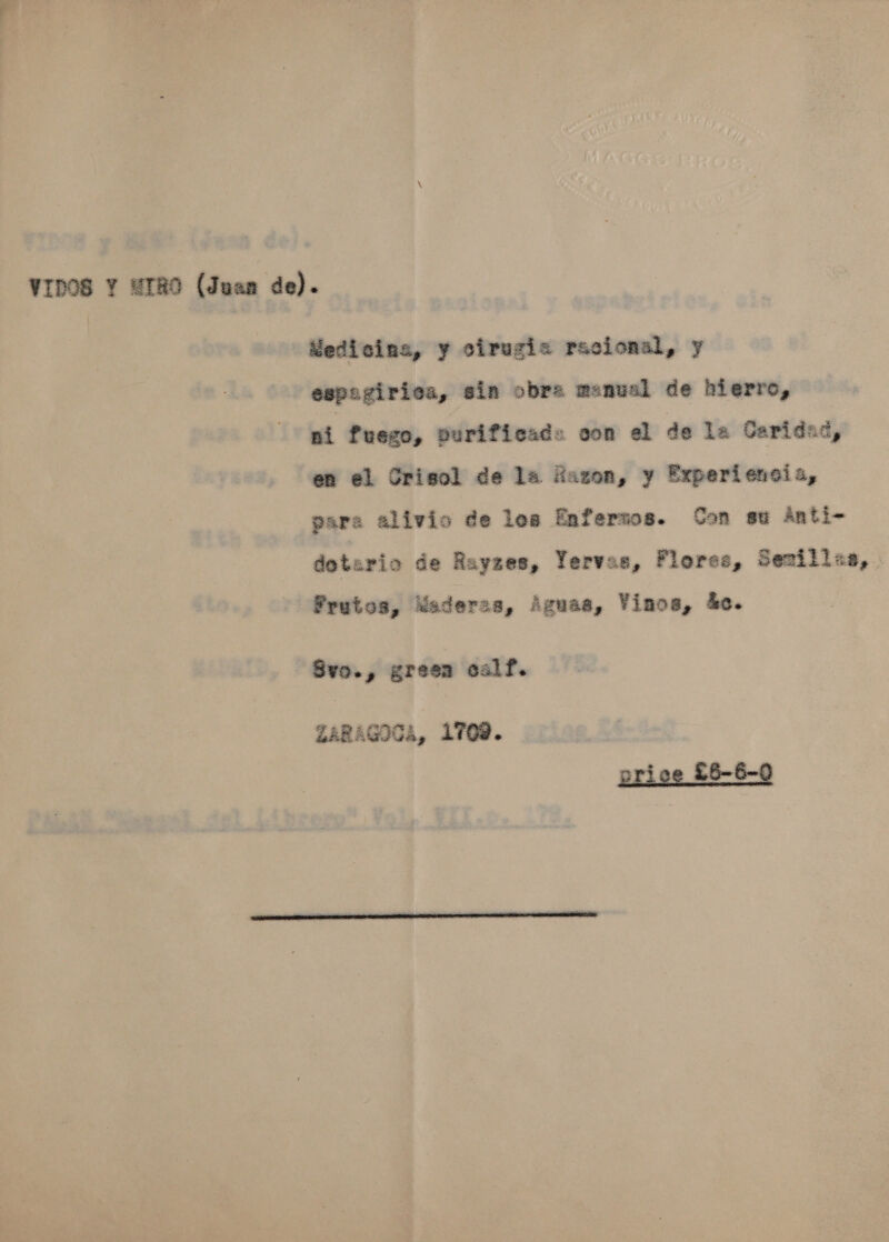 Wedicins, y cirugi= racional, y espagirics, sin obra manual de hierro, ni fuego, purificad« oon el de la Caridad, en el Crisol de la Hazon, y Experiencia, gara alivio de les Enfertos. Con su Anti-~ dotario de Rayzes, Yervas, Florse, Senillaa,. Prutos, Wsaderss, Aguaa, VYinos, 4c. Svo., green calf. 