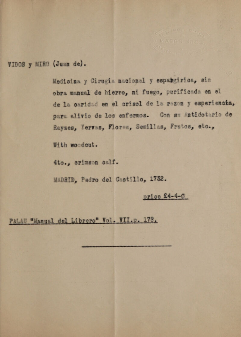 Medicina y Cirugis nacional y espabvirioa, ain obra manual de hierro, ni fuego, purificads en ei de la oapided en el orisol de la reson y esperiencta, pare alivio de les enfermos. Con au ‘éntidotaris ve Rayzes, Yervas, Flores, Semillas, Frutos, etc., With woodeut. d4to., erimgon ealf. MADRID, Pedro del Castille, 1752. ioe £4-4-0  