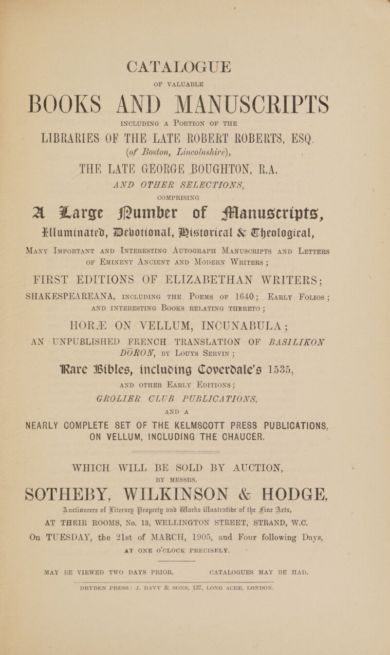 CATALOGUE OF VALUABLE BOOKS AND MANUSCRIPTS INCLUDING A PORTION OF THE LIBRARIES OF THE LATE ROBERT ROBERTS, Bs. (of Boston, Lincolnshire), THE LATE GEORGE BOUGHTON, R.A. AND OTHER SELECTIONS, COMPRISING A Large fPumber of Manuscripts, Llluminated, Devotional, Mistorical &amp; Theological, Many Important AND INTERESTING AUTOGRAPH MaNuscRIPTS AND LETTERS oF EMINENT ANCIENT AND MopERN WRITERS ; FIRST EDITIONS OF ELIZABETHAN WRITERS; SHAKESPEAREANA, incLupDING THE Porms or 1640; Earuy Fotios ; AND INTERESTING BOOKS RELATING THERETO ; HORA ON VELLUM, INCUNABULA ; “AN UNPUBLISHED FRENCH TRANSLATION OF BASILIKON DORON, sy Lovys Szrvin ; Rare Bibles, including Coverdale’s 1535, AND OTHER EaRLy EDITIONS; GROLIER CLUB PUBLICATIONS, AND A NEARLY COMPLETE SET OF THE KELMSCOTT PRESS PUBLICATIONS, ON VELLUM, INCLUDING THE CHAUCER.  WHICH WILL BE SOLD BY AUCTION, BY MESSRS. SOTHEBY, WILKINSON &amp; HODGE, Auctioneers of Hiterarp Droperty and Works illustratibe of the Hine Arts, AT THEIR ROOMS, No. 13, WELLINGTON STREET, STRAND, W.C. On TUESDAY, the 21st of MARCH, 1905, and Four following Days, AT ONE O'CLOCK PRECISELY.  MAY BE VIEWED TWO DAYS PRIOR. © CATALOGUES MAY BE HAD.  DRYDEN PRESS: J. DAVY &amp; SONS, 137, LONG ACRE, LONDON.