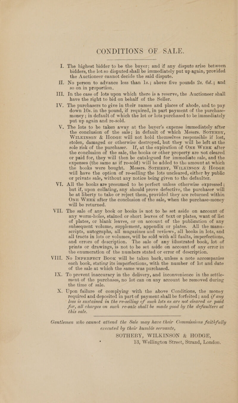 CONDITIONS OF SALE. I, The highest bidder to be the buyer; and if any dispute arise between bidders, the lot so disputed shall be immediately put up again, provided the Auctioneer cannot decide the said dispute. II. No person to advance less than 1s.; above five pounds 2s. 6d.; and so on in proportion. . III. In the case of lots upon which there is a reserve, the Auctioneer shall have the right to bid on behalf of the Seller. IV. The purchasers to give in their names and places of abode, and to pay. down 10s. in the pound, if required, in part payment of the purchase- money; in default of which the lot or lots purchased to be immediately put up again and re-sold. V. The lots to be taken away at the buyer’s expense immediately after the conclusion of the sale; in default of which Messrs. Sornesy, Wixixinson &amp; HopGe will not hold themselves responsible if lost, stolen, damaged or otherwise destroyed, but they will be left at the sole risk of the purchaser. If, at the expiration of ONE WEEK after the conclusion of the sale, the books or other property are not cleared or paid for, they will then be catalogued for immediate sale, and the expenses (the same as if re-sold) will be added to the amount at which the books were bought. Messrs. SoruaEeBy, W1ILKINSOoN &amp; HopGE will have the option of re-selling the lots uncleared, either by public or private sale, without any notice being given to the defaulter. VI. All the books are presumed to be perfect unless otherwise expressed ; but if, upon collating, any should prove defective, the purchaser will be at liberty to take or reject them, provided they are returned within Ont WEEK after the conclusion of the sale, when the purchase-money will be returned. VII. The sale of any book or books is not to be set aside on account of any worm-holes, stained or short leaves of text or plates, want of list of plates, or blank leaves, or on account of the publication of any subsequent volume, supplement, appendix or plates. All the manu- scripts, autographs, all magazines and reviews, all books in lots, and all tracts in lots or volumes, will be sold with all faults, imperfections, and errors of description. The sale of any illustrated book, lot of prints or drawings, 1s not to be set aside on account of any error in the enumeration of the numbers stated or error of description. VIII. No Imprrrecr Boox will be taken back, unless a note accompanies each book, stating its imperfections, with the number of lot and date of the sale at which the same was purchased. IX. To prevent inaccuracy in the delivery, and inconvenience in the settle- ment of the purchases, no lot can on any account be removed during the time of sale. X. Upon failure of complying with the above Conditions, the money required and deposited in part of payment shall be forfeited; and ¢f any loss 18 sustained in the re-selling of such lots as are not cleared or paid Jor, all charges on such re-sale shall be made good by the defaulters at this sale. Gentlemen who cannot attend the Sale may have their Commissions faithfully executed by their humble servants, SOTHEBY, WILKINSON &amp; HODGE, . 13, Wellington Street, Strand, London.