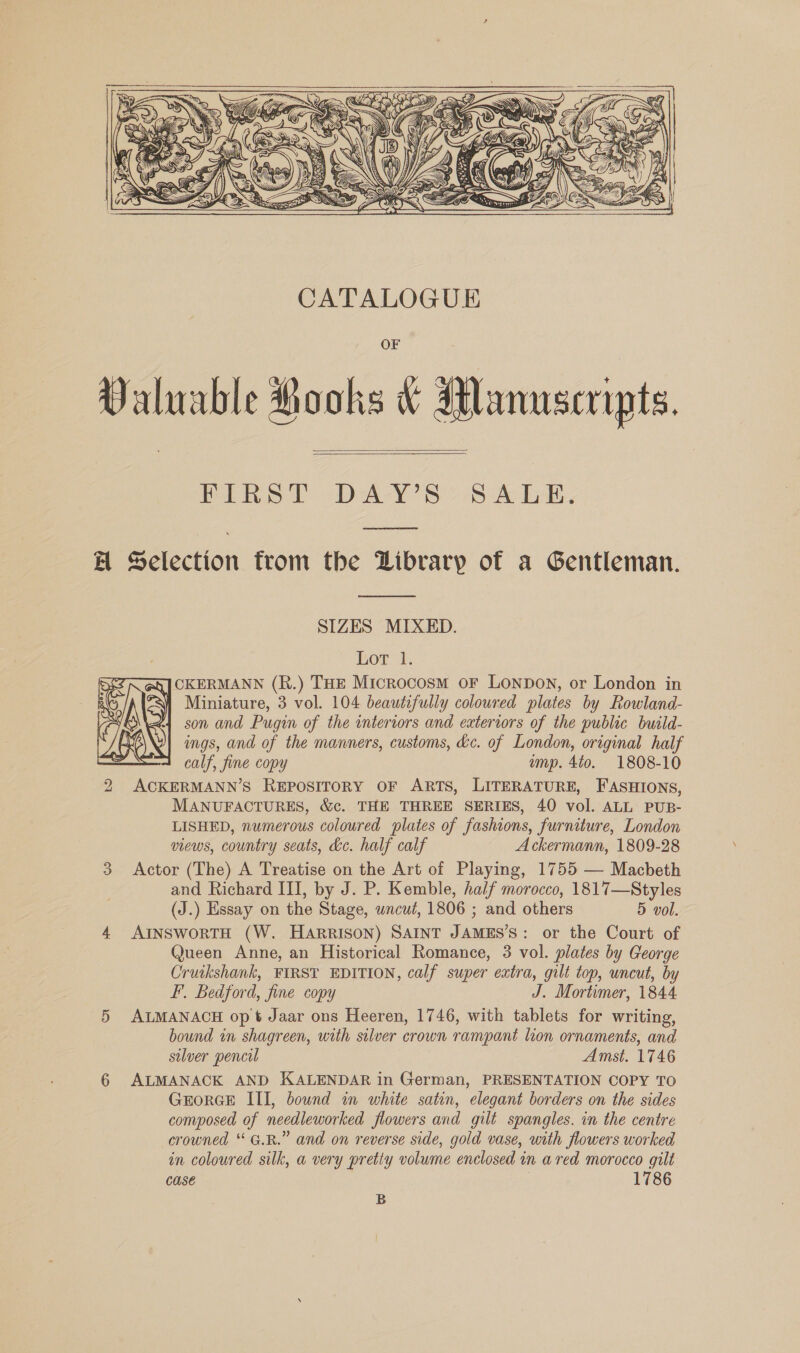  Valuable Rooks &amp; Manuscripts. PLR SD oDA-Y' SS ALE. A Selection from the Library of a Gentleman.    SIZES MIXED. Lor 1. CKERMANN (R.) THE Microcosm oF LONDON, or London in Miniature, 3 vol. 104 beautifully coloured plates by Rowland- son and Pugin of the interiors and exteriors of the public build- ings, and of the manners, customs, &amp;c. of London, original half : calf, fine copy amp. 4t0. 1808-10 2 ACKERMANN’S REPOSITORY OF ARTS, LITERATURE, FASHIONS, MANUFACTURES, &amp;c. THE THREE SERIES, 40 vol. ALL PUB- LISHED, numerous coloured plates of fashions, furniture, London views, country seats, dc. half calf Ackermann, 1809-28 3 Actor (The) A Treatise on the Art of Playing, 1755 — Macbeth and Richard III, by J. P. Kemble, half morocco, 1817—Styles (J.) Essay on the Stage, wncut, 1806 ; and others 5 vol. 4. AINSwoRTH (W. HARRISON) SAINT JAMES’S: or the Court of Queen Anne, an Historical Romance, 3 vol. plates by George Cruikshank, FIRST EDITION, calf super extra, gilt top, uncut, by F. Bedford, fine copy J. Mortimer, 1844 5 ALMANACH op t Jaar ons Heeren, 1746, with tablets for writing, bound in shagreen, with silver crown rampant lion ornaments, and silver pencil Amst. 1746 6 ALMANACK AND KALENDAR in German, PRESENTATION COPY TO GEORGE III, bownd in white satin, elegant borders on the sides composed of needleworked flowers and gilt spangles. in the centre crowned “G.R.” and on reverse side, gold vase, with flowers worked in coloured silk, a very pretty volume enclosed in a red morocco gilt Case 1786  B