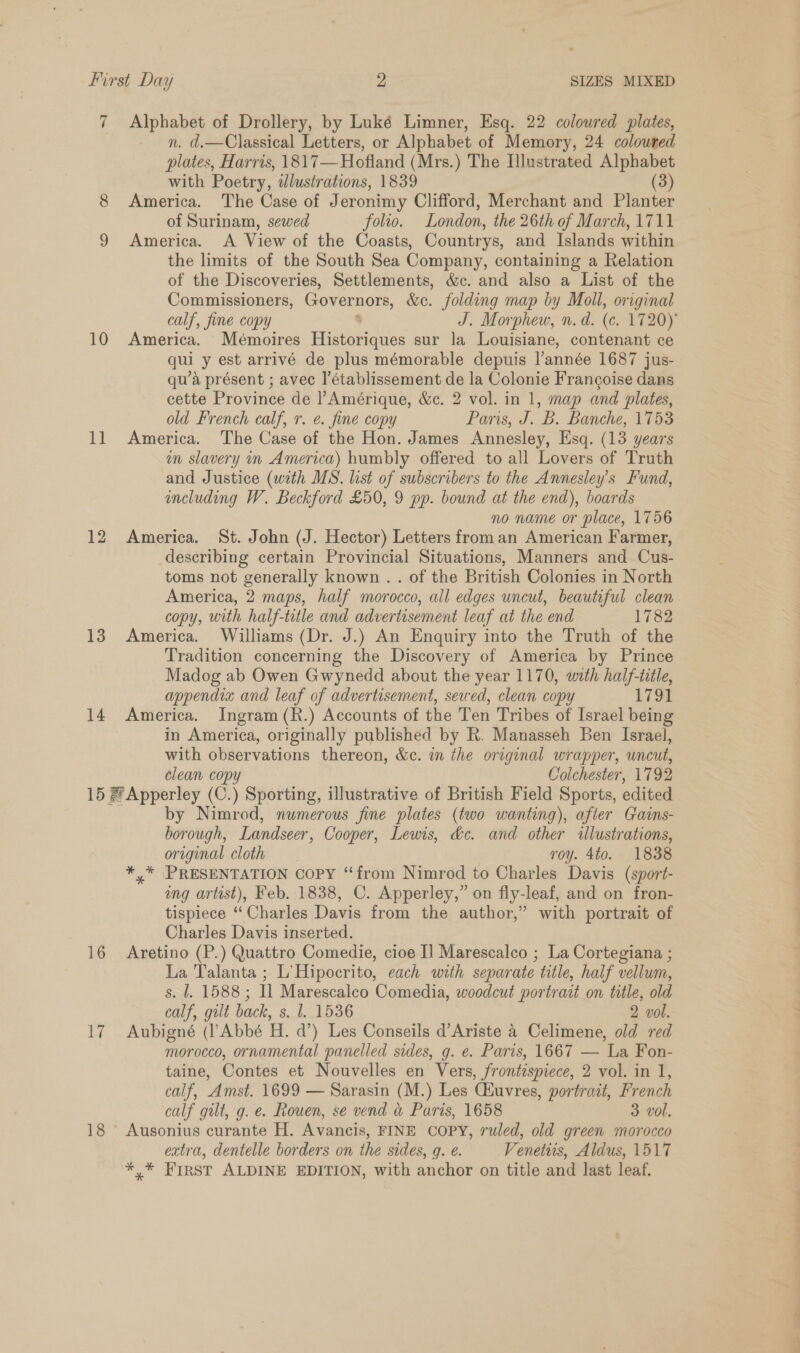 First Day 2 SIZES MIXED 7 Alphabet of Drollery, by Luké Limner, Esq. 22 coloured plates, n. d.—Classical Letters, or Alphabet of Memory, 24 coloured plates, Harris, 1817—Hofland (Mrs.) The Illustrated Alphabet with Poetry, wdlustrations, 1839 (3) 8 America. The Case of Jeronimy Clifford, Merchant and Planter of Surinam, sewed folio. London, the 26th of March, 1711 9 America. A View of the Coasts, Countrys, and Islands within the limits of the South Sea Company, containing a Relation of the Discoveries, Settlements, &amp;c. and also a List of the Commissioners, Governors, &amp;e. folding map by Moll, original calf, fine copy * J. Morphew, n. d. (c. 1720) 10 America. Mémoires Historiques sur la Louisiane, contenant ce qui y est arrivé de plus mémorable depuis Vannée 1687 jus- qu’a présent ; avec |’établissement de la Colonie Francoise dans cette Province de |’ Amérique, &amp;c. 2 vol. in 1, map and plates, old French calf, r. e. fine copy Paris, J. B. Banche, 1753 11 America. The Case of the Hon. James Annesley, Esq. (13 years in slavery in America) humbly offered to all Lovers of Truth and Justice (wath MS. list of subscribers to the Annesley’s Fund, including W. Beckford £50, 9 pp. bound at the end), boards no name or place, 1756 12 America. St. John (J. Hector) Letters from an American Farmer, describing certain Provincial Situations, Manners and Cus- toms not generally known . . of the British Colonies in North America, 2 maps, half morocco, all edges uncut, beautiful clean copy, with half-title and advertisement leaf at the end 1782 13 America. Williams (Dr. J.) An Enquiry into the Truth of the Tradition concerning the Discovery of America by Prince Madog ab Owen Gwynedd about the year 1170, with half-tiile, appendix and leaf of advertisement, sewed, clean copy 1791 14 America. Ingram (R.) Accounts of the Ten Tribes of Israel being in America, originally published by R. Manasseh Ben Israel, with observations thereon, &amp;c. in the original wrapper, uncut, clean copy Colchester, 1792 15 # Apperley (C.) Sporting, illustrative of British Field Sports, edited by Nimrod, numerous fine plates (two wanting), after Gains- borough, Landseer, Cooper, Lewis, &amp;c. and other illustrations, original cloth roy. 4to. 1838 *,* PRESENTATION Copy “from Nimrod to Charles Davis (sport- ing artist), Feb. 1838, C. Apperley,” on fly-leaf, and on fron- tispiece “Charles Davis from the author,” with portrait of Charles Davis inserted. 16 Aretino (P.) Quattro Comedie, cioe I] Marescalco ; La Cortegiana ; La Talanta ; L’Hipocrito, each with separate title, half vellum, s. 1. 1588; Il Marescalco Comedia, woodcut portrait on title, old calf, gilt back, s. l. 1536 2 vol. 17 Aubigné (l’Abbé Hi. a’) Les Conseils d’Ariste 4 Celimene, old red morocco, ornamental panelled sides, g. e. Paris, 1667 — ‘La Fon- taine, Contes et Nouvelles en Vers, frontispiece, 2 vol. in I, calf, Amst. 1699 — Sarasin (M.) Les CHuvres, portrait, French calf gilt, g. e. Rouen, se vend &amp; Paris, 1658 3 vol. 18 ~ Ausonius curante H. Avancis, FINE COPY, ruled, old green morocco extra, dentelle borders on the sides, q. @. Venetirs, Aldus, 1517 *,* Frrst ALDINE EDITION, with anchor on title and last leaf.