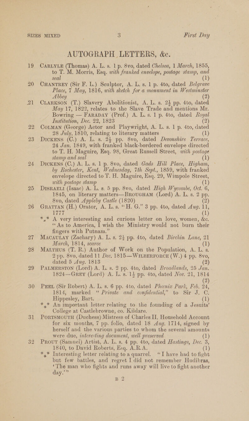 19 20 23 24 30 31 32 AUTOGRAPH LETTERS, &amp;c. CARLYLE (Thomas) A. L. s. 1 p. 8vo, dated Chelsea, 1 March, 1855, to T. M. Morris, Esq. with franked envelope, postage stamp, and seal CHANTREY (Sir F. L.) Sculptor, A. L. s. 1 p. 4to, dated Bie Place, 7 May, 1816, with sketch for a monument in Westminster Abbey (2) CLARKSON (T.) Slavery Abolitionist, A. L. s. 24 pp. 4to, dated May 17, 1822, relates to the Slave Trade and mentions Mr. Bowring — FARADAY (Prof.) A. L.s. 1p. 4to, dated Loyal Institution, Dec. 22, 1823 (2) COLMAN (George) Actor and Playwright, A. L. s. 1 p. 4to, dated 28 July, 1810, a to literary matters (1) Dickens (C.) A. L. s. 24 pp. 8vo, dated Devonshire Terrace, 24 Jan. 1849, with franked black-bordered envelope directed to T. H. Maguire, Esq. 98, Great Russell Street, with postage stamp and seal (1) Dickens (C.) A. L. s. 1 p. 8vo, dated Gads Hill Place, Higham, by Rochester, Kent, Wednesday, Tth Sept., 1859, with franked envelope directed to T. H. Maguire, Esq. 29, Wimpole Street, with postage stamp (1) DISRAELI (Isaac) A. L. s. 5 pp. 8vo, dated High Wycombe, Oct. 6, 1845, on literary matters—BRouGHAM (Lord) A. L. s. 2 pp. 8vo, dated Appleby Castle (1820) (2) GRATTAN (H.) Orator, A. L.s. “H. G.” 3 pp. 4to, dated Aug. 11, 1777 (1) *,* A very interesting and curious letter on love, women, &amp;c. ‘‘ As to America, I wish the Ministry would not burn their fingers with Putnam.” MAcAuULAY (Zachary) A. L.s. 23 pp. 4to, dated Barchin Lane, 21 March, 1814, scarce (1) MALTHUS (PT. R.) Author of Work on sie Population, A. L. s. 2 pp. 8vo, dated 11 Dec. 1815—WILBERFORCE (W.) 4 pp. 8vo, dated 5 Aug. 1813 : 2 PALMERSTON (Lord) A. L. s. 2 pp. 4to, dated Broadlands, 25 Jan. 1824—Grey (Lord) A. L. s. 14 pp. 4to, dated Nov. 21, 1814 2 PEEL (Sir Robert) A. L. s. 6 pp. 4to, dated Phenix Park, Feb. A 1814, marked “ Private and confidential,” to Sir J. C. Hippesley, Bart. (1) *,* An important letter relating to the founding of a Jesuits’ College at Castlebrowne, co. Kildare. PORTSMOUTH (Duchess) Mistress of Charles II, Household Account for six months, 7 pp. folio, dated 18 Aug. 1714, signed by herself and the various parties to whom the several amounts were due, interesting document, well preserved (1) Prout (Samuel) Artist, A. L. s. 4 pp. 4to, dated Hastings, Dec. 3, 1840, to David Roberts, Esq. A.R.A. (1 *,* Interesting letter relating toa quarrel. “I have had to fight but few battles, and regret I did not remember Hudibras, ‘The man who fights and runs away will live to fight another day.’” B 2