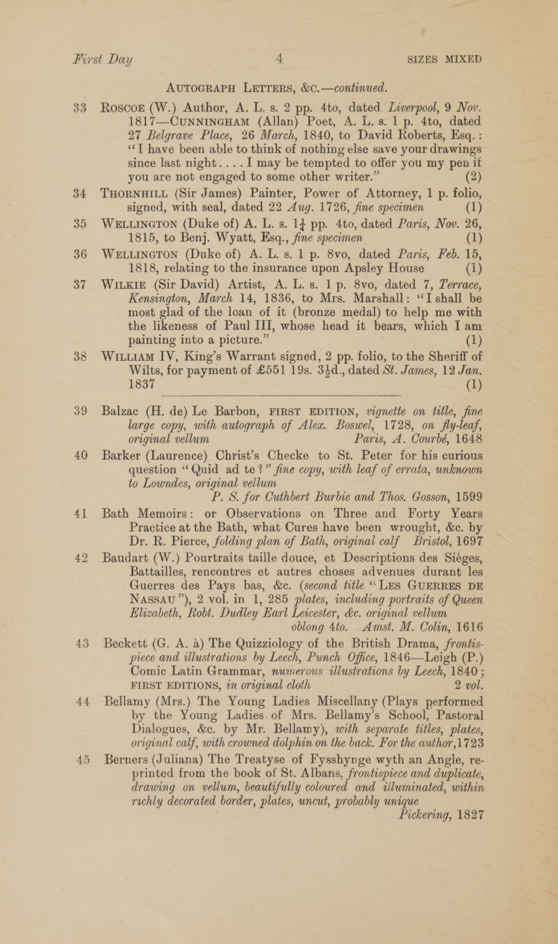 9 33 34 35 36 37 38 39 40 4] 4 AUTOGRAPH LETTERS, &amp;C.—continued. RoscokE (W.) Author, A. L. s. 2 pp. 4to, dated Liverpool, 9 Nov. 1817—CUNNINGHAM (Allan) Poet, A. L.s. 1 p. 4to, dated 27 Belgrave Place, 26 March, 1840, to David Roberts, Esq. : ‘Tl have been able to think of nothing else save your drawings since last night....I may be tempted to offer you my pen it you are not engaged to some other writer.” 2 THORNHILL (Sir James) Painter, Power of Attorney, 1 p. folio, | signed, with seal, dated 22 Aug. 1726, fine specimen (1) WELLINGTON (Duke of) A. L. s. 14 pp. 4to, dated Paris, Nov. 26, 1815, to Benj. Wyatt, Esq., fine specimen (1) WELLINGTON (Duke of) A. L. s. 1 p. 8vo, dated Paris, Feb. 15, 1818, relating to the insurance upon Apsley House (i) Witkie (Sir David) Artist, A. L.s. 1 p. 8vo, dated 7, Terrace, Kensington, March 14, 1836, to Mrs. Marshall: ‘“‘I shall be most glad of the loan of it (bronze medal) to help me with the likeness of Paul Ii, whose head it bears, which I am painting into a picture.” (1) WiuiAM IV, King’s Warrant signed, 2 pp. folio, to the Sheriff of Wilts, for payment of £551 19s. 34d., dated St. James, 12 Jan. 1837 (1) Balzac (H. de) Le Barbon, FIRST EDITION, wignetie on title, fine large copy, with autograph of Alex. Boswel, 1728, on fy-leaf, original vellum Paris, A. Cowrbé, 1648 Barker (Laurence) Christ’s Checke. to St. Peter for his curious question ‘‘Quid ad te?” fine copy, with leaf of errata, unknown to Lowndes, original vellum P. S. for Cuthbert Burbie and Thos. Gosson, 1599 Bath Memoirs: or Observations on Three and Forty Years Practice at the Bath, what Cures have been wrought, &amp;c. by Dr. R. Pierce, folding plan of Bath, original calf Bristol, 1697 Baudart (W.) Pourtraits taille douce, et Descriptions des Siéges, Battailles, rencontres et autres choses advenues durant les Guerres des Pays bas, &amp;c. (second title “ LES GUERRES DE Nassau ”), 2 vol. in 1, 285 plates, including portraits of Queen Elizabeth, Robt. Dudley Earl Leicester, de. original vellum oblong 4to. . Amst. M. Colin, 1616 Beckett (G. A. a) The Quizziology of the British Drama, frontis- piece and illustrations by Leech, Punch Office, 1846—Leigh (P.) Comic Latin Grammar, numerous illustrations by Leech, 1840 ; FIRST EDITIONS, in original cloth 2 vol. Bellamy (Mrs.) The Young Ladies Miscellany (Plays performed by the Young Ladies.of Mrs. Bellamy’s School, Pastoral Dialogues, &amp;c. by Mr. Bellamy), with separate titles, plates, original calf, with crowned dolphin on the back. For the author,1723 Berners (Juliana) The Treatyse of Fysshynge wyth an Angle, re- printed from the book of St. Albans, frontispiece and duplicate, drawing on vellum, beautifully coloured and illuminated, within rechly decorated border, plates, uncut, probably unique