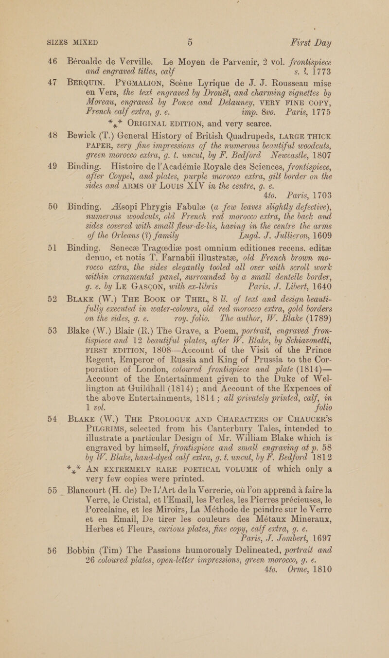 46 47 48 49 50 51 52 53 54 56 Béroalde de Verville. Le Moyen de Parvenir, 2 vol. frontispiece and engraved titles, calf JS eS BERQUIN. PYGMALION, Scéne Lyrique de J. J. Rousseau mise en Vers, the teat engraved by Drouét, and charming vignettes by Moreau, engraved by Ponce and Delauney, VERY FINE COPY, French calf eatra, g. é. emp. 8vo. Paris, 1775 *,* ORIGINAL EDITION, and very scarce. Bewick (T.) General History of British Quadrupeds, LARGE THICK PAPER, very fine impressions of the numerous beautiful woodcuts, green morocco extra, g. t. uncut, by F. Bedford Newcastle, 1807 Binding. Histoire de l Académie Royale des Sciences, frontispiece, after Coypel, and plates, purple morocco eatra, gilt border on the sides and ARMS OF LOUIS XIV in the centre, g. e. Ato. Paris, 1703 Binding. -Aisopi Phrygis Fabule (a few leaves slightly defective), numerous woodcuts, old French red morocco extra, the back and sides covered with small fleur-de-lis, having in the centre the arms of the Orleans (%) family LInugd. J. Jullieron, 1609 Binding. Senece Tragcedize post omnium editiones recens. editze denuo, et notis T. Farnabii illustrate, old French brown mo- rocco extra, the sides elegantly tooled all over with scroll work within ornamental panel, surrounded by a small dentelle border, g. ¢. by LE GASCON, with ex-lbris Paris. J. Inbert, 1640 BLAKE (W.) THE Book oF THEL, 8 Ul. of teat and design beauti- fully executed in water-colours, old red morocco extra, gold borders on the sides, g. e. roy. folio. The author, W. Blake (1789) Blake (W.) Blair (R.) The Grave, a Poem, portrait, engraved fron- taspiece and 12 beautiful plates, after W. Blake, by Schiavonetts, FIRST EDITION, 1808-—Account of the Visit of the Prince Regent, Emperor of Russia and King of Prussia to the Cor- poration of London, coloured frontispiece and plate (1814)— Account of the Entertainment given to the Duke of Wel- lington at Guildhall (1814) ; and Account of the Expences of the above Entertainments, 1814 ; all privately printed, calf, in 1 vol. folio BLAKE (W.) THE PROLOGUE AND CHARACTERS OF CHAUCER'S PILGRIMS, selected from his Canterbury Tales, intended to illustrate a particular Design of Mr. William Blake which is engraved by himself, frontispiece and small engraving at p. 58 by W. Blake, hand-dyed calf extra, g. t. uncut, by F. Bedford 1812 *,* AN EXTREMELY RARE POETICAL VOLUME of which only a very few copies were printed. Blancourt (H. de) De L’Art de la Verrerie, ou. l’on apprend a faire la Verre, le Cristal, et Email, les Perles, les Pierres précieuses, le Porcelaine, et les Miroirs, La Méthode de peindre sur le Verre et en Email, De tirer les couleurs des Métaux Mineraux, Herbes et Fleurs, curtous plates, fine copy, calf extra, q. e. . Paris,. J. Jombert, 1697 Bobbin (Tim) The Passions humorously Delineated, portrait and 26 coloured plates, open-letter vmpressions, green Morocco, g. @. Ato. Orme, 1810