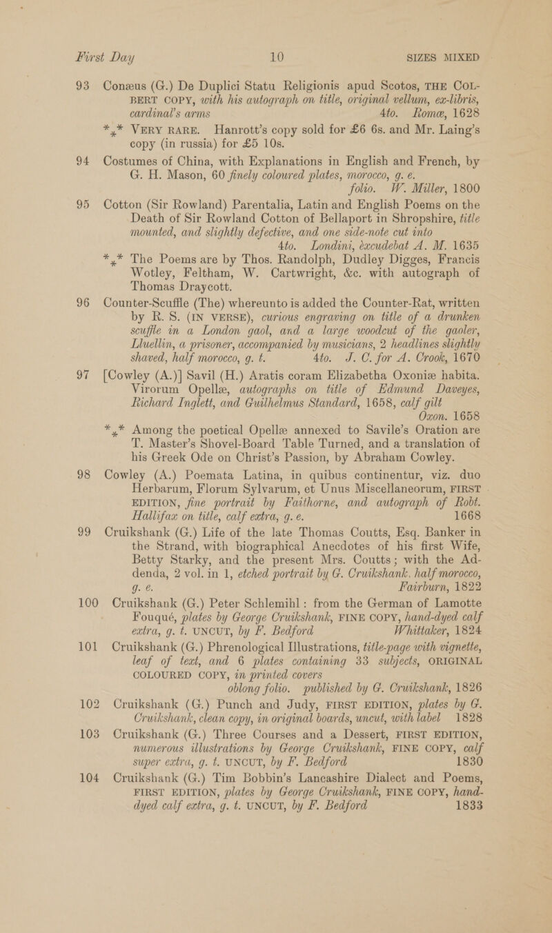 93 94 96 ot 98 v9 100 Coneus (G.) De Duplici Statu Religionis apud Scotos, THE COL- BERT COPY, with his autograph on title, original vellum, ex-libris, cardinal’s arms 4to. Rome, 1628 *,* VERY RARE. Hanrott’s copy sold for £6 6s. and Mr. Laing’s copy (in russia) for £5 10s. Costumes of China, with Explanations in English and French, by G. H. Mason, 60 finely coloured plates, morocco, g. é. folio. W. Miller, 1800 Cotton (Sir Rowland) Parentalia, Latin and English Poems on the Death of Sir Rowland Cotton of Bellaport in Shropshire, title mounted, and slightly defective, and one side-note cut into 4to. Londini, éxcudebat A. M. 1635 *,* The Poems are by Thos. Randolph, Dudley Digges, Francis Wotley, Feltham, W. Cartwright, &amp;c. with autograph of Thomas Draycott. Counter-Scufile (The) whereunto is added the Counter-Rat, written by Rh. 8. (IN VERSE), curious engraving on title of a drunken scufiie in a London gaol, and a large woodcut of the gaoler, Lluellin, a prisoner, accompanied by musicians, 2 headlines slightly shaved, half morocco, g. t. 4to. J.C. for A. Crook, 1670 [Cowley (A.)] Savil (H.) Aratis coram Elizabetha Oxoniz habita. Virorum Opelle, autographs on title of Hdmund Davweyes, Richard Inglett, and Guilhelmus Standard, 1658, calf gilt Oxon. 1658 *,* Among the poetical Opelle annexed to Savile’s Oration are T. Master’s Shovel-Board Table Turned, and a translation of his Greek Ode on Christ’s Passion, by Abraham Cowley. Cowley (A.) Poemata Latina, in quibus continentur, viz. duo Herbarum, Florum Sylvarum, et Unus Miscellaneorum, FIRST . EDITION, fine portrait by Faithorne, and autograph of Robt. Hallifax on title, calf extra, q. €. 1668 Cruikshank (G.) Life of the late Thomas Coutts, Esq. Banker in the Strand, with biographical Anecdotes of his first Wife, Betty Starky, and the present Mrs. Coutts; with the Ad- denda, 2 vol. in 1, etched portrait by G. Cruikshank, half morocco, g. @. Fairburn, 1822 Cruikshank (G.) Peter Schlemihl: from the German of Lamotte Fouqué, plates by George Cruikshank, FINE COPY, hand-dyed calf extra, g. t. UNCUT, by F. Bedford Whattaker, 1824 Cruikshank (G.) Phrenological Illustrations, étle-page with vignette, leaf of teat, and 6 plates containing 33 subjects, ORIGINAL COLOURED COPY, in printed covers oblong folio. published by G. Cruikshank, 1826 Cruikshank (G.) Punch and Judy, FIRST EDITION, plates by G. Cruikshank, clean copy, in original boards, uncut, with label 1828 Cruikshank (G.) Three Courses and a Dessert, FIRST EDITION, numerous ilustrations by George Cruikshank, FINE COPY, calf super extra, g. t. UNCUT, by F. Bedford 1830 Cruikshank (G.) Tim Bobbin’s Lancashire Dialect and Poems, FIRST EDITION, plates by George Cruikshank, FINE COPY, hand-