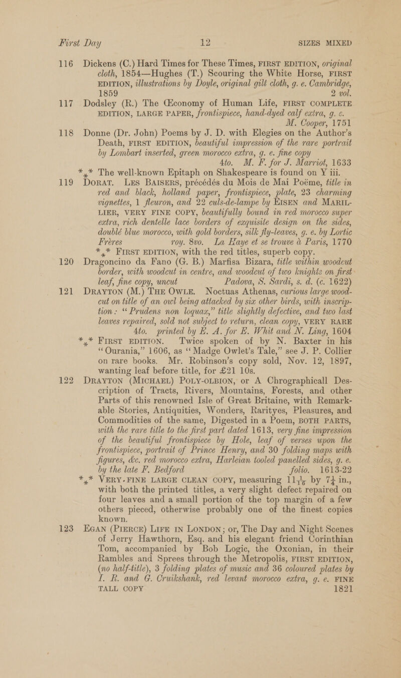 116 Dickens (C.) Hard Times for These Times, FIRST EDITION, original cloth, 1854—Hughes (T.) Scouring the White Horse, FIRST EDITION, tlustrations by Doyle, original gilt cloth, g. e. Cambridge, 1859 2 vol. 117. Dodsley (R.) The Giconomy of Human Life, FIRST COMPLETE EDITION, LARGE PAPER, frontispiece, hand-dyed calf extra, g. ¢. M. Cooper, 1751 118 Donne (Dr. John) Poems by J. D. with Elegies on the Author’s Death, FIRST EDITION, beautiful impression of the rare portrait by Lombart inserted, green morocco extra, g. e. fine copy 4to. M. F. for J. Marriot, 1633 *,* The well-known Epitaph on Shakespeare is found on Y iii. 119 Dorat. Lzs BAISERS, précédés du Mois de Mai Poéme, title in red and black, holland paper, frontispiece, plate, 23 charming vignettes, 1 fleuwron, and 22 culs-de-lampe by EISEN and MARIL- LIER, VERY FINE COPY, beautifully bound in red morocco super extra, rich dentelle lace borders of exquisite design on the sides, doublé blue morocco, with gold borders, silk fly-leaves, g. e. by Lortic Freres roy. 8vo. La Faye et se trouve a Paris, 1770 *,* FIRST EDITION, with the red titles, superb copy. 120 Dragoncino da Fano (G. B.) Marfisa Bizara, title within woodcut border, with woodcut in centre, and woodcut of two knighis on first: leaf, fine copy, uncut Padova, S. Sardi, s. d. (¢. 1622) 121 Drayton (M.) THE OWLE. Noctuas Athenas, curious large wood- cut on title of an owl being attacked by sia other birds, with inscrip- tion: “ Prudens non loquax,” title slightly defective, and two last leaves repaired, sold not subject to return, clean copy, VERY RARE Sto. printed by EH. A. for E. Whit and N. Inng, 1604 *,* FIRST EDITION. Twice spoken of by N. Baxter in his ‘‘Qurania,” 1606, as ‘‘ Madge Owlet’s Tale,” see J. P. Collier on rare books. Mr. Robinson’s copy sold, Nov. 12, 1897, wanting leaf before title, for £21 10s. 122 Drayton (MICHAEL) POLY-OLBION, or A Chrographicall Des- cription of Tracts, Rivers, Mountains, Forests, and other Parts of this renowned Isle of Great Britaine, with Remark- able Stories, Antiquities, Wonders, Rarityes, Pleasures, and Commodities of the same, Digested in a Poem, BOTH PARTS, with the rare title to the first part dated 1613, very fine impression of the beautiful frontispiece by Hole, leaf of verses upon the frontispiece, portrait of Prince Henry, and 30 folding maps with figures, &amp;c. red morocco extra, Harleian tooled panelled sides, g. e. by the late F. Bedford folio. 1613-22 ¥,* VERY.FINE LARGE CLEAN COPY, measuring 11,4, by 7+ in., with both the printed titles, a very slight defect repaired on four leaves and a small portion of the top margin of a few others pieced, otherwise probably one of the finest copies known. | 123 EGAN (PreRcE) Lire in Lonpon; or, The Day and Night Scenes of Jerry Hawthorn, Esq. and his elegant friend Corinthian Tom, accompanied by Bob Logic, the Oxonian, in their Rambles and Sprees through the Metropolis, FIRST EDITION, (no half-title), 3 folding plates of music and 36 coloured plates by I. R. and G. Cruikshank, red levant morocco extra, g. e. FINE TALL COPY 1821